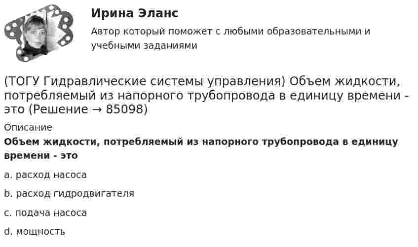      
            Описание
            Объем жидкости, потребляемый из напорного трубопровода в единицу времени - этоa. расход насоса b. расход гидродвигателя c. подача насоса d. мощность    
            
            
            (ТОГУ Гидравлические системы управления) На каком рисунке показан гидропривод с последовательным подключением дросселя для регулирования скорости движения выходного звена?(ТОГУ Гидравлические системы управления) Объем жидкости, потребляемый из напорного трубопровода в единицу времени - это(ТОГУ Гидравлические системы управления) Объемный гидропривод, в котором перемещение выходного звена находится в строгом соотвествии с величиной управляющего сигнала, называется(ТОГУ Гидравлические системы управления) При ламинарном движении жидкости в трубопроводе наблюдаются следующие явления:(ТОГУ Гидравлические системы управления) Что используется при дроссельном регулировании скорости движения выходного звена гидродвигателя?(ТОГУ Гидравлические системы управления) Что учитывает гидравлический КПД гидромашины?(ТОГУ) Гидравлический насос 1 качает жидкость по трубопроводу в открытый резервуар 2. Эквивалентная схема данной подсистемы будет включать следующие ветви(ТОГУ Гидравлические системы управления) Где скорость движения жидкости максимальна при ламинарном режиме?(ТОГУ Гидравлические системы управления) Гидроцилиндры, имеющие несколько концентрически расположенных поршней (цилиндров) или плунжеров, перемещающихся относительно друг друга, называют(ТОГУ Гидравлические системы управления) Для какой схемы гидропривода КПД будет самым высоким?(ТОГУ Гидравлические системы управления) Для чего предназначен гидрораспределитель?(ТОГУ Гидравлические системы управления) Для чего применяется объемное регулирование в гидроприводе?(ТОГУ Гидравлические системы управления) Какой тип гидропривода изображен на рисунке?(ТОГУ Гидравлические системы управления) Какой тип регулирования скорости движения выходного звена гидродвигателя изображен на рисунке?