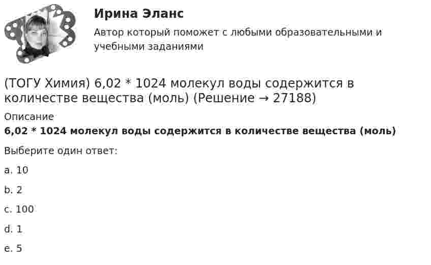      
          Описание
          6,02 * 1024 молекул воды содержится в количестве вещества (моль)Выберите один ответ:a. 10 b. 2 c. 100 d. 1 e. 5   
            
            
            (ТОГУ Химия) 500 г щёлочи в растворе с титром 0,1 г/мл содержится в объёме (л)(ТОГУ Химия) 6,02 * 1024 молекул воды содержится в количестве вещества (моль)(ТОГУ Химия) vОкислительно-восстановительная реакция возможна между веществами(ТОГУ Химия) Анодным покрытием для железа является металл(ТОГУ Химия) Анодом для железного электрода может служить электрод из металла(ТОГУ Химия) Без остатка реагирует 1 г Н2 с массой О2 (г)(ТОГУ Химия) В 0,001 н. водном растворе серной кислоты рН рассчитывают по выражению(ТОГУ Физика) Электромагнитная волна распространяется в вакууме. Как направлены относительно друг друга векторы электрической напряженности E⃗  и магнитной индукции B⃗ ?(ТОГУ Физика) Электромагнитная волна частоты 3 МГц переходит из вакуума в диэлектрик с проницаемостью 3,5. При этом ее длина волны уменьшится на _____ м.(ТОГУ Физика) Электрон движется в магнитном поле с индукцией B=0,015Тл по окружности радиусом R=0,53см. Определить кинетическую энергию T электрона в электрон-вольтах.(ТОГУ Физика) Электронная оболочка нейтрального атома фосфора 31 15 P содержит(ТОГУ Физика) Электростатическое поле образовано двумя параллельными бесконечными плоскостями, заряженными разноименными зарядами с одинаковой по величине поверхностной плотностью заряда. Расстояние между плоскостями равно d. ... Распределение (ТОГУ Физика) Электростатическое поле создано двумя точечными зарядами:-q и +4q. Отношение потенциала поля, созданного вторым зарядом в точке А, к потенциалу результирующего поля в этой точке равно(ТОГУ Физика) Энергетическая светимость абсолютно черного тела Re уменьшилась в 16 раз. Абсолютная температура этого тела
