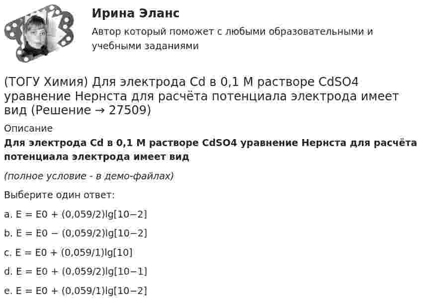     
          Описание
          Для электрода Cd в 0,1 М растворе CdSO4 уравнение Нернста для расчёта потенциала электрода имеет вид(полное условие - в демо-файлах)Выберите один ответ:a. E = E0 + (0,059/2)lg[10−2]b. E = E0 − (0,059/2)lg[10−2]c. E = E0 + (0,059/1)lg[10]d. E = E0 + (0,059/2)lg[10−1]e. E = E0 + (0,059/1)lg[10−2]  
            
            
            (ТОГУ Химия) Для снижения агрессивности коррозионной водной среды эффективными являются оба метода(ТОГУ Химия) Для электрода Cd в 0,1 М растворе CdSO4 уравнение Нернста для расчёта потенциала электрода имеет вид(ТОГУ Химия) Карбонату гидроксомеди(II) соответствует формула(ТОГУ Химия) Катодным покрытием для кадмия является металл(ТОГУ Химия) Кинетическим признаком равновесия является выражение(ТОГУ Химия) Кислая соль является продуктом гидролиза соли(ТОГУ Химия) Константе диссоциации гидроксида магния по 1-й ступени соответствует уравнение(ТОГУ Химия) Гидролизу по катиону подвергаются обе соли(ТОГУ Химия) Для гальванического элемента Fe|Fe2+||Bi3+|Bi формула для расчета ЭДС имеет вид(ТОГУ Химия) Для гальванического элемента Sn|HBr|Ag токообразующей является реакция(ТОГУ Химия) Для обратимой химической реакции  CO(г)+1/2O2(г)=CO2(г),ΔH0r(298)=−283кДж/моль,ΔS0r(298)=−86,41Дж/(моль•К), равновесная температура равна величине(ТОГУ Химия) Для обратимой химической реакции FeO(к)+CO(г)⇔Fe(к)+CO2(г) выражение для константы равновесия имеет вид(ТОГУ Химия) Для приготовления 10 л 1 М раствора NaCl необходима масса соли (г)(ТОГУ Химия) Для приготовления 1 кг 5 %-го раствора соли необходима масса воды (г)