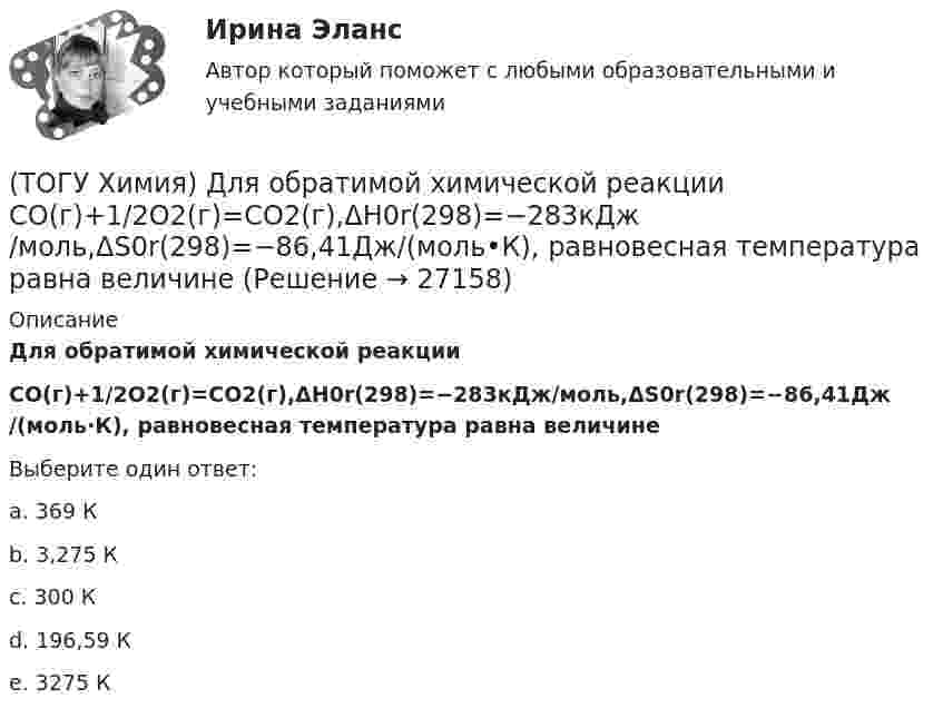      
          Описание
          Для обратимой химической реакции CO(г)+1/2O2(г)=CO2(г),ΔH0r(298)=−283кДж/моль,ΔS0r(298)=−86,41Дж/(моль·К), равновесная температура равна величинеВыберите один ответ:a. 369 К b. 3,275 К c. 300 К d. 196,59 К e. 3275 К   
            
            
            (ТОГУ Химия) Для гальванического элемента Sn|HBr|Ag токообразующей является реакция(ТОГУ Химия) Для обратимой химической реакции  CO(г)+1/2O2(г)=CO2(г),ΔH0r(298)=−283кДж/моль,ΔS0r(298)=−86,41Дж/(моль•К), равновесная температура равна величине(ТОГУ Химия) Для обратимой химической реакции FeO(к)+CO(г)⇔Fe(к)+CO2(г) выражение для константы равновесия имеет вид(ТОГУ Химия) Для приготовления 10 л 1 М раствора NaCl необходима масса соли (г)(ТОГУ Химия) Для приготовления 1 кг 5 %-го раствора соли необходима масса воды (г)(ТОГУ Химия) Для приготовления 1 л 0,1 М раствора NаОН необходима масса NаОН (г)(ТОГУ Химия) Для снижения агрессивности коррозионной водной среды эффективными являются оба метода(ТОГУ Химия) В реакции Fe2(SO4)3+6NaOH=2Fe(OH)3+3Na2SO4 эквивалентное число соли Fe2(SO4)3 равно величине(ТОГУ Химия) В ряду веществ Cu(к)−SO2(г)−CuSO4(к) энтропия изменяется определенным образом(ТОГУ Химия) В ряду веществ S(ромб.)−SO2(г)−SO3(г)S(ромб.)−SO2(г)−SO3(г) энтропия изменяется следующим образом(ТОГУ Химия) В схеме процесса CrO2−4+хē→Cr3+ число электронов х равно величине(ТОГУ Химия) Выделение кислорода на платиновом аноде будет происходить при электролизе водного раствора соли(ТОГУ Химия) Высший гидроксид основного характера ЭОН образуют элементы группы(ТОГУ Химия) Гидролизу по катиону подвергаются обе соли