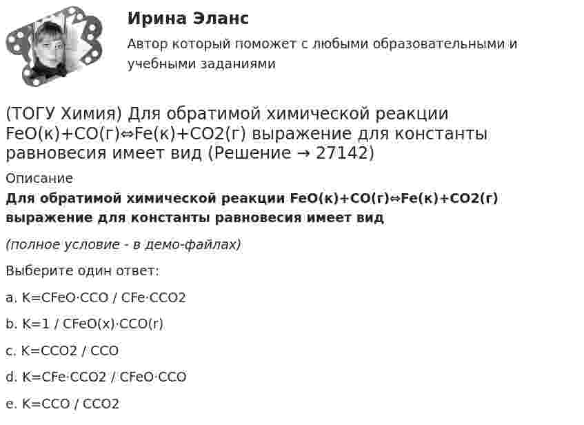     
          Описание
          Для обратимой химической реакции FeO(к)+CO(г)⇔Fe(к)+CO2(г) выражение для константы равновесия имеет вид(полное условие - в демо-файлах)Выберите один ответ:a. K=CFeO⋅CCO / CFe⋅CCO2 b. K=1 / CFeO(x)⋅CCO(r) c. K=CCO2 / CCO d. K=CFe⋅CCO2 / CFeO⋅CCO e. K=CCO / CCO2   
            
            
            (ТОГУ Химия) Для обратимой химической реакции  CO(г)+1/2O2(г)=CO2(г),ΔH0r(298)=−283кДж/моль,ΔS0r(298)=−86,41Дж/(моль•К), равновесная температура равна величине(ТОГУ Химия) Для обратимой химической реакции FeO(к)+CO(г)⇔Fe(к)+CO2(г) выражение для константы равновесия имеет вид(ТОГУ Химия) Для приготовления 10 л 1 М раствора NaCl необходима масса соли (г)(ТОГУ Химия) Для приготовления 1 кг 5 %-го раствора соли необходима масса воды (г)(ТОГУ Химия) Для приготовления 1 л 0,1 М раствора NаОН необходима масса NаОН (г)(ТОГУ Химия) Для снижения агрессивности коррозионной водной среды эффективными являются оба метода(ТОГУ Химия) Для электрода Cd в 0,1 М растворе CdSO4 уравнение Нернста для расчёта потенциала электрода имеет вид(ТОГУ Химия) В ряду веществ Cu(к)−SO2(г)−CuSO4(к) энтропия изменяется определенным образом(ТОГУ Химия) В ряду веществ S(ромб.)−SO2(г)−SO3(г)S(ромб.)−SO2(г)−SO3(г) энтропия изменяется следующим образом(ТОГУ Химия) В схеме процесса CrO2−4+хē→Cr3+ число электронов х равно величине(ТОГУ Химия) Выделение кислорода на платиновом аноде будет происходить при электролизе водного раствора соли(ТОГУ Химия) Высший гидроксид основного характера ЭОН образуют элементы группы(ТОГУ Химия) Гидролизу по катиону подвергаются обе соли(ТОГУ Химия) Для гальванического элемента Fe|Fe2+||Bi3+|Bi формула для расчета ЭДС имеет вид