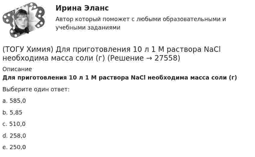      
          Описание
          Для приготовления 10 л 1 М раствора NaCl необходима масса соли (г)Выберите один ответ:a. 585,0 b. 5,85c. 510,0d. 258,0e. 250,0  
            
            
            (ТОГУ Химия) Для обратимой химической реакции FeO(к)+CO(г)⇔Fe(к)+CO2(г) выражение для константы равновесия имеет вид(ТОГУ Химия) Для приготовления 10 л 1 М раствора NaCl необходима масса соли (г)(ТОГУ Химия) Для приготовления 1 кг 5 %-го раствора соли необходима масса воды (г)(ТОГУ Химия) Для приготовления 1 л 0,1 М раствора NаОН необходима масса NаОН (г)(ТОГУ Химия) Для снижения агрессивности коррозионной водной среды эффективными являются оба метода(ТОГУ Химия) Для электрода Cd в 0,1 М растворе CdSO4 уравнение Нернста для расчёта потенциала электрода имеет вид(ТОГУ Химия) Карбонату гидроксомеди(II) соответствует формула(ТОГУ Химия) В ряду веществ S(ромб.)−SO2(г)−SO3(г)S(ромб.)−SO2(г)−SO3(г) энтропия изменяется следующим образом(ТОГУ Химия) В схеме процесса CrO2−4+хē→Cr3+ число электронов х равно величине(ТОГУ Химия) Выделение кислорода на платиновом аноде будет происходить при электролизе водного раствора соли(ТОГУ Химия) Высший гидроксид основного характера ЭОН образуют элементы группы(ТОГУ Химия) Гидролизу по катиону подвергаются обе соли(ТОГУ Химия) Для гальванического элемента Fe|Fe2+||Bi3+|Bi формула для расчета ЭДС имеет вид(ТОГУ Химия) Для гальванического элемента Sn|HBr|Ag токообразующей является реакция