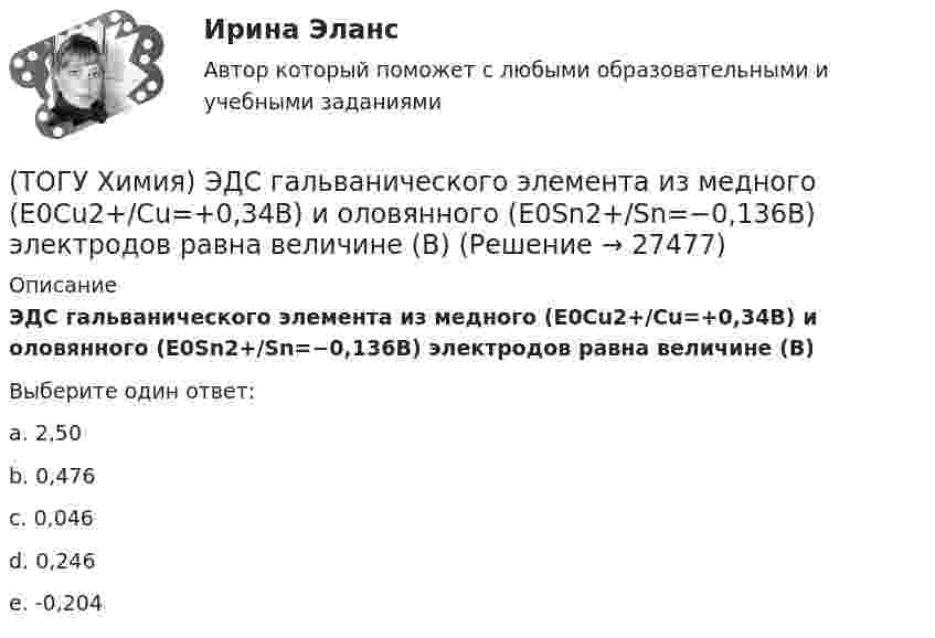      
          Описание
          ЭДС гальванического элемента из медного (E0Cu2+/Cu=+0,34B) и оловянного (E0Sn2+/Sn=−0,136B) электродов равна величине (В)Выберите один ответ:a. 2,50b. 0,476c. 0,046d. 0,246e. -0,204  
            
            
            (ТОГУ Химия) ЭДС гальванического элемента Mn|Mn2+||Hg2+|Hg раcсчитывают по формуле(ТОГУ Химия) ЭДС гальванического элемента из медного (E0Cu2+/Cu=+0,34B) и оловянного (E0Sn2+/Sn=−0,136B) электродов равна величине (В)(ТОГУ Химия) Эквивалент иона Fe3+ равен 1/3 Fe3+ в процессе(ТОГУ Химия) Эквивалент фосфорной кислоты в реакции H3PO4+2NaOH=Na2HPO4+2H2O составляет часть молекулы(ТОГУ Химия) Электрохимическая коррозия металлов протекает в среде(ТОГУ Химия) Электрохимическая коррозия с водородной деполяризацией протекает в среде с рН(ТОГУ Химия) Электрохимическая коррозия с кислородной деполяризацией протекает в среде с рН(ТОГУ Химия) Только амфотерные оксиды находятся в ряду веществ(ТОГУ Химия) Только электролиты расположены в ряду веществ(ТОГУ Химия) Уменьшают коррозию металлов оба фактора(ТОГУ Химия) Уравнение для расчета электродного потенциала меди в растворе CuSO4 имеет вид(ТОГУ Химия) Усиливают коррозию металлов оба фактора(ТОГУ Химия) Химическая коррозия металлов протекает в среде(ТОГУ Химия) Хлор будет выделяться на аноде при электролизе водного раствора соли