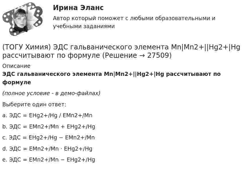     
          Описание
          ЭДС гальванического элемента Mn|Mn2+||Hg2+|Hg раcсчитывают по формуле(полное условие - в демо-файлах)Выберите один ответ:a. ЭДС = EHg2+/Hg / EMn2+/Mn b. ЭДС = EMn2+/Mn + EHg2+/Hg c. ЭДС = EHg2+/Hg − EMn2+/Mn d. ЭДС = EMn2+/Mn · EHg2+/Hg e. ЭДС = EMn2+/Mn − EHg2+/Hg   
            
            
            (ТОГУ Химия) Число электронов, передаваемых в схеме превращения S−2→S+6, равно величине(ТОГУ Химия) ЭДС гальванического элемента Mn|Mn2+||Hg2+|Hg раcсчитывают по формуле(ТОГУ Химия) ЭДС гальванического элемента из медного (E0Cu2+/Cu=+0,34B) и оловянного (E0Sn2+/Sn=−0,136B) электродов равна величине (В)(ТОГУ Химия) Эквивалент иона Fe3+ равен 1/3 Fe3+ в процессе(ТОГУ Химия) Эквивалент фосфорной кислоты в реакции H3PO4+2NaOH=Na2HPO4+2H2O составляет часть молекулы(ТОГУ Химия) Электрохимическая коррозия металлов протекает в среде(ТОГУ Химия) Электрохимическая коррозия с водородной деполяризацией протекает в среде с рН(ТОГУ Химия) Титр измеряется в единицах(ТОГУ Химия) Только амфотерные оксиды находятся в ряду веществ(ТОГУ Химия) Только электролиты расположены в ряду веществ(ТОГУ Химия) Уменьшают коррозию металлов оба фактора(ТОГУ Химия) Уравнение для расчета электродного потенциала меди в растворе CuSO4 имеет вид(ТОГУ Химия) Усиливают коррозию металлов оба фактора(ТОГУ Химия) Химическая коррозия металлов протекает в среде