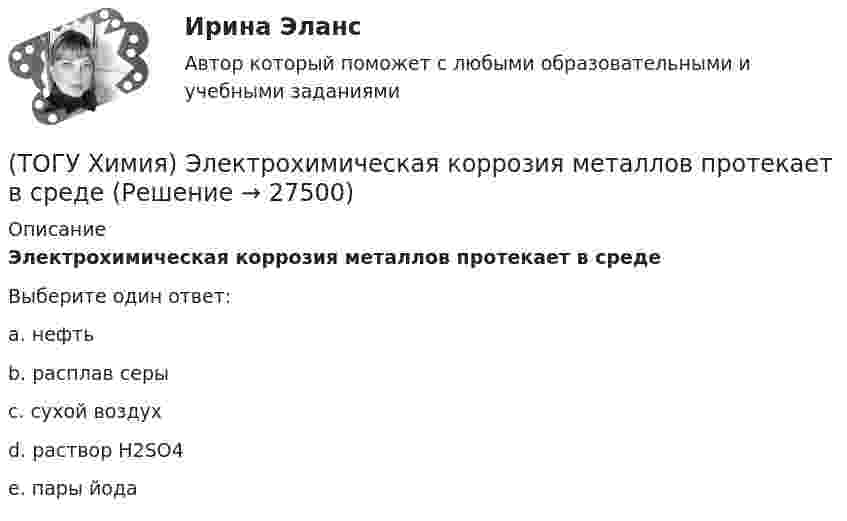      
          Описание
          Электрохимическая коррозия металлов протекает в средеВыберите один ответ:a. нефтьb. расплав серыc. сухой воздухd. раствор H2SO4e. пары йода  
            
            
            (ТОГУ Химия) Эквивалент фосфорной кислоты в реакции H3PO4+2NaOH=Na2HPO4+2H2O составляет часть молекулы(ТОГУ Химия) Электрохимическая коррозия металлов протекает в среде(ТОГУ Химия) Электрохимическая коррозия с водородной деполяризацией протекает в среде с рН(ТОГУ Химия) Электрохимическая коррозия с кислородной деполяризацией протекает в среде с рН(ТОГУ Химия) Энтропия практически не изменяется при протекании реакции(ТОГУ Химия) Энтропия увеличивается в процессе(ТОГУ Химия) Энтропия уменьшается в процессе(ТОГУ Химия) Уравнение для расчета электродного потенциала меди в растворе CuSO4 имеет вид(ТОГУ Химия) Усиливают коррозию металлов оба фактора(ТОГУ Химия) Химическая коррозия металлов протекает в среде(ТОГУ Химия) Хлор будет выделяться на аноде при электролизе водного раствора соли(ТОГУ Химия) Число электронов, передаваемых в схеме превращения S−2→S+6, равно величине(ТОГУ Химия) ЭДС гальванического элемента Mn|Mn2+||Hg2+|Hg раcсчитывают по формуле(ТОГУ Химия) ЭДС гальванического элемента из медного (E0Cu2+/Cu=+0,34B) и оловянного (E0Sn2+/Sn=−0,136B) электродов равна величине (В)