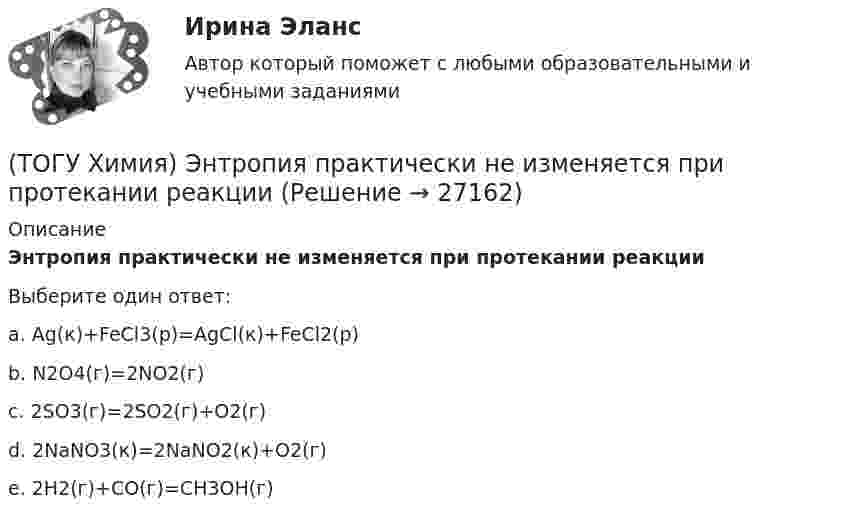      
          Описание
          Энтропия практически не изменяется при протекании реакцииВыберите один ответ:a. Ag(к)+FeCl3(р)=AgCl(к)+FeCl2(р) b. N2O4(г)=2NO2(г) c. 2SO3(г)=2SO2(г)+O2(г)d. 2NaNO3(к)=2NaNO2(к)+O2(г)e. 2H2(г)+CO(г)=CH3OH(г)  
            
            
            (ТОГУ Химия) Электрохимическая коррозия с кислородной деполяризацией протекает в среде с рН(ТОГУ Химия) Энтропия практически не изменяется при протекании реакции(ТОГУ Химия) Энтропия увеличивается в процессе(ТОГУ Химия) Энтропия уменьшается в процессе(ТОГУ) Ходовое оборудование экскаваторов может быть … Укажите три правильных ответа (ТОГУ) Целевая функция может быть сформулирована на основе(ТОГУ) Чему равен коэффициент прочности дорожной одежды на дороге 3 категории, если модуль упругости дорожной одежды равен 288 Мпа.(ТОГУ Химия) Хлор будет выделяться на аноде при электролизе водного раствора соли(ТОГУ Химия) Число электронов, передаваемых в схеме превращения S−2→S+6, равно величине(ТОГУ Химия) ЭДС гальванического элемента Mn|Mn2+||Hg2+|Hg раcсчитывают по формуле(ТОГУ Химия) ЭДС гальванического элемента из медного (E0Cu2+/Cu=+0,34B) и оловянного (E0Sn2+/Sn=−0,136B) электродов равна величине (В)(ТОГУ Химия) Эквивалент иона Fe3+ равен 1/3 Fe3+ в процессе(ТОГУ Химия) Эквивалент фосфорной кислоты в реакции H3PO4+2NaOH=Na2HPO4+2H2O составляет часть молекулы(ТОГУ Химия) Электрохимическая коррозия металлов протекает в среде