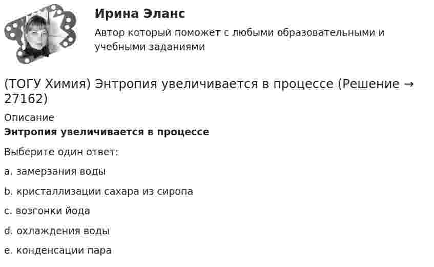     
          Описание
          Энтропия увеличивается в процессеВыберите один ответ:a. замерзания водыb. кристаллизации сахара из сиропаc. возгонки йодаd. охлаждения водыe. конденсации пара  
            
            
            (ТОГУ Химия) Энтропия практически не изменяется при протекании реакции(ТОГУ Химия) Энтропия увеличивается в процессе(ТОГУ Химия) Энтропия уменьшается в процессе(ТОГУ) Ходовое оборудование экскаваторов может быть … Укажите три правильных ответа (ТОГУ) Целевая функция может быть сформулирована на основе(ТОГУ) Чему равен коэффициент прочности дорожной одежды на дороге 3 категории, если модуль упругости дорожной одежды равен 288 Мпа.(ТОГУ) Чему равен коэффициент прочности дорожной одежды по упругому прогибу на дороге 2 категории при уровне проектной надежности 0,95.(ТОГУ Химия) Число электронов, передаваемых в схеме превращения S−2→S+6, равно величине(ТОГУ Химия) ЭДС гальванического элемента Mn|Mn2+||Hg2+|Hg раcсчитывают по формуле(ТОГУ Химия) ЭДС гальванического элемента из медного (E0Cu2+/Cu=+0,34B) и оловянного (E0Sn2+/Sn=−0,136B) электродов равна величине (В)(ТОГУ Химия) Эквивалент иона Fe3+ равен 1/3 Fe3+ в процессе(ТОГУ Химия) Эквивалент фосфорной кислоты в реакции H3PO4+2NaOH=Na2HPO4+2H2O составляет часть молекулы(ТОГУ Химия) Электрохимическая коррозия металлов протекает в среде(ТОГУ Химия) Электрохимическая коррозия с водородной деполяризацией протекает в среде с рН