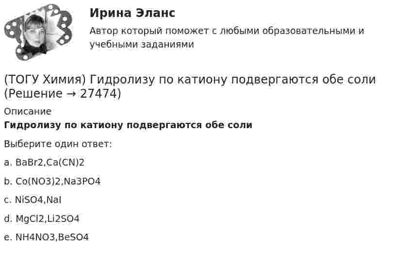      
          Описание
          Гидролизу по катиону подвергаются обе солиВыберите один ответ:a. BaBr2,Ca(CN)2 b. Co(NO3)2,Na3PO4 c. NiSO4,NaI d. MgCl2,Li2SO4 e. NH4NO3,BeSO4   
            
            
            (ТОГУ Химия) Высший гидроксид основного характера ЭОН образуют элементы группы(ТОГУ Химия) Гидролизу по катиону подвергаются обе соли(ТОГУ Химия) Для гальванического элемента Fe|Fe2+||Bi3+|Bi формула для расчета ЭДС имеет вид(ТОГУ Химия) Для гальванического элемента Sn|HBr|Ag токообразующей является реакция(ТОГУ Химия) Для обратимой химической реакции  CO(г)+1/2O2(г)=CO2(г),ΔH0r(298)=−283кДж/моль,ΔS0r(298)=−86,41Дж/(моль•К), равновесная температура равна величине(ТОГУ Химия) Для обратимой химической реакции FeO(к)+CO(г)⇔Fe(к)+CO2(г) выражение для константы равновесия имеет вид(ТОГУ Химия) Для приготовления 10 л 1 М раствора NaCl необходима масса соли (г)(ТОГУ Химия) В единицах моль/л выражается состав раствора(ТОГУ Химия) В катодном пространстве щелочь образуется при электролизе водного раствора соли(ТОГУ Химия) В растворе одной концентрации нормальность не равна молярности для основания(ТОГУ Химия) В реакции Fe2(SO4)3+6NaOH=2Fe(OH)3+3Na2SO4 эквивалентное число соли Fe2(SO4)3 равно величине(ТОГУ Химия) В ряду веществ Cu(к)−SO2(г)−CuSO4(к) энтропия изменяется определенным образом(ТОГУ Химия) В ряду веществ S(ромб.)−SO2(г)−SO3(г)S(ромб.)−SO2(г)−SO3(г) энтропия изменяется следующим образом(ТОГУ Химия) В схеме процесса CrO2−4+хē→Cr3+ число электронов х равно величине