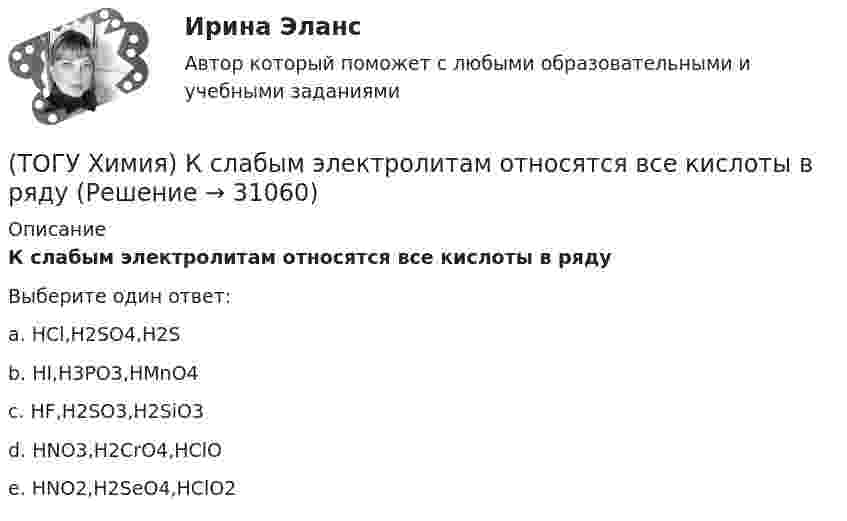      
          Описание
          К слабым электролитам относятся все кислоты в рядуВыберите один ответ:a. HCl,H2SO4,H2Sb. HI,H3PO3,HMnO4c. HF,H2SO3,H2SiO3 d. НNO3,H2СrO4,НClO e. НNO2,H2SeO4,НClO2   
            
            
            (ТОГУ Химия) Концентрация (моль/л) ионов ОН− в растворе с рН = 8 равна величине(ТОГУ Химия) К слабым электролитам относятся все кислоты в ряду(ТОГУ Химия) К увеличению степени гидролиза соли Na2S приводит изменение фактора(ТОГУ Химия) Максимальный объём при н. у. занимает масса (г) газа(ТОГУ Химия) Максимальный электродный потенциал возникает при погружении серебра в раствор с концентрацией ионов Ag+, равной величине (моль/л)(ТОГУ Химия) Массовая доля соли в растворе, 200 г которого содержат 5 г КСl, равна величине (%)(ТОГУ Химия) Металл взаимодействует с водным раствором соли в схеме(ТОГУ Химия) Карбонату гидроксомеди(II) соответствует формула(ТОГУ Химия) Катодным покрытием для кадмия является металл(ТОГУ Химия) Кинетическим признаком равновесия является выражение(ТОГУ Химия) Кислая соль является продуктом гидролиза соли(ТОГУ Химия) Константе диссоциации гидроксида магния по 1-й ступени соответствует уравнение(ТОГУ Химия) Константе диссоциации фосфорной кислоты по 2-й ступени соответствует выражение(ТОГУ Химия) Концентрация (моль/л) ионов OH− в 0,001 М растворе KOH равна величине