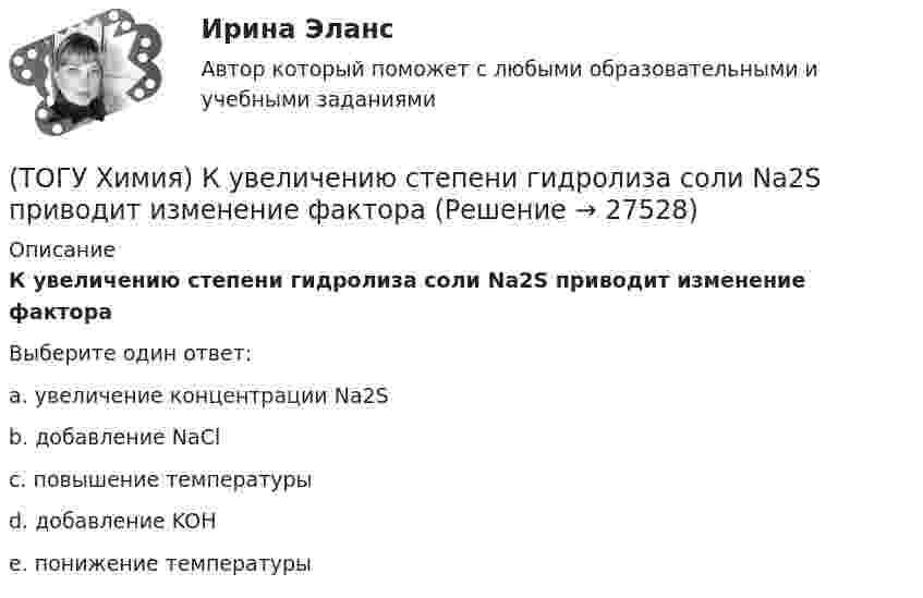      
          Описание
          К увеличению степени гидролиза соли Na2S приводит изменение фактораВыберите один ответ:a. увеличение концентрации Na2Sb. добавление NaClc. повышение температурыd. добавление KOHe. понижение температуры  
            
            
            (ТОГУ Химия) К слабым электролитам относятся все кислоты в ряду(ТОГУ Химия) К увеличению степени гидролиза соли Na2S приводит изменение фактора(ТОГУ Химия) Максимальный объём при н. у. занимает масса (г) газа(ТОГУ Химия) Максимальный электродный потенциал возникает при погружении серебра в раствор с концентрацией ионов Ag+, равной величине (моль/л)(ТОГУ Химия) Массовая доля соли в растворе, 200 г которого содержат 5 г КСl, равна величине (%)(ТОГУ Химия) Металл взаимодействует с водным раствором соли в схеме(ТОГУ Химия) Метилоранж изменяет окраску на красную в водном растворе соли(ТОГУ Химия) Катодным покрытием для кадмия является металл(ТОГУ Химия) Кинетическим признаком равновесия является выражение(ТОГУ Химия) Кислая соль является продуктом гидролиза соли(ТОГУ Химия) Константе диссоциации гидроксида магния по 1-й ступени соответствует уравнение(ТОГУ Химия) Константе диссоциации фосфорной кислоты по 2-й ступени соответствует выражение(ТОГУ Химия) Концентрация (моль/л) ионов OH− в 0,001 М растворе KOH равна величине(ТОГУ Химия) Концентрация (моль/л) ионов Н+ в 0,01 М растворе НCl равна величине