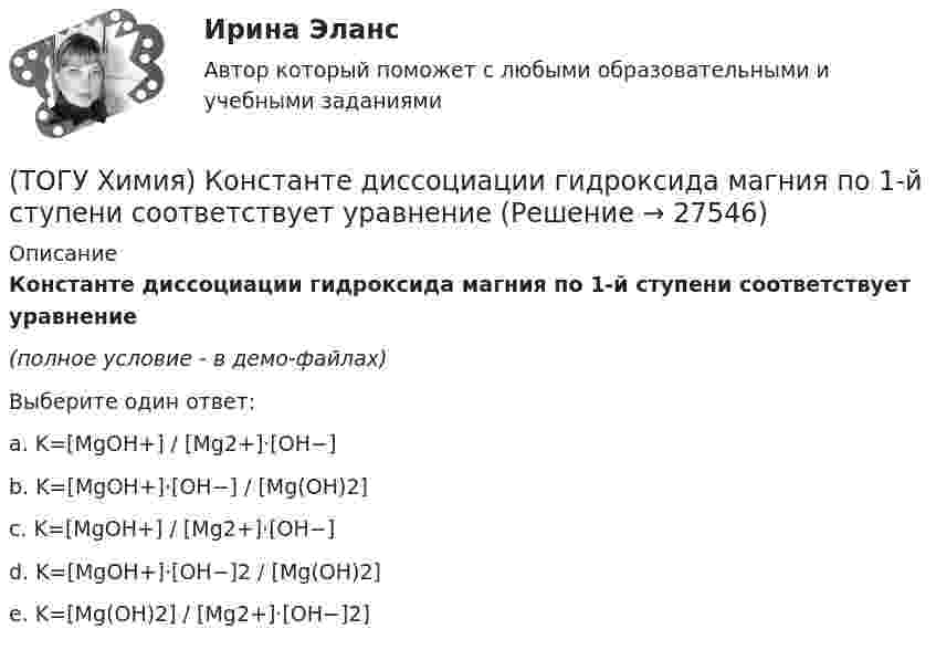     
          Описание
          Константе диссоциации гидроксида магния по 1-й ступени соответствует уравнение(полное условие - в демо-файлах)Выберите один ответ:a. K=[MgOH+] / [Mg2+]⋅[OH−]b. K=[MgOH+]⋅[OH−] / [Mg(OH)2]c. K=[MgOH+] / [Mg2+]⋅[OH−]d. K=[MgOH+]⋅[OH−]2 / [Mg(OH)2]e. K=[Mg(OH)2] / [Mg2+]⋅[OH−]2]  
            
            
            (ТОГУ Химия) Кислая соль является продуктом гидролиза соли(ТОГУ Химия) Константе диссоциации гидроксида магния по 1-й ступени соответствует уравнение(ТОГУ Химия) Константе диссоциации фосфорной кислоты по 2-й ступени соответствует выражение(ТОГУ Химия) Концентрация (моль/л) ионов OH− в 0,001 М растворе KOH равна величине(ТОГУ Химия) Концентрация (моль/л) ионов Н+ в 0,01 М растворе НCl равна величине(ТОГУ Химия) Концентрация (моль/л) ионов ОН− в растворе с рН = 8 равна величине(ТОГУ Химия) К слабым электролитам относятся все кислоты в ряду(ТОГУ Химия) Для приготовления 10 л 1 М раствора NaCl необходима масса соли (г)(ТОГУ Химия) Для приготовления 1 кг 5 %-го раствора соли необходима масса воды (г)(ТОГУ Химия) Для приготовления 1 л 0,1 М раствора NаОН необходима масса NаОН (г)(ТОГУ Химия) Для снижения агрессивности коррозионной водной среды эффективными являются оба метода(ТОГУ Химия) Для электрода Cd в 0,1 М растворе CdSO4 уравнение Нернста для расчёта потенциала электрода имеет вид(ТОГУ Химия) Карбонату гидроксомеди(II) соответствует формула(ТОГУ Химия) Катодным покрытием для кадмия является металл
