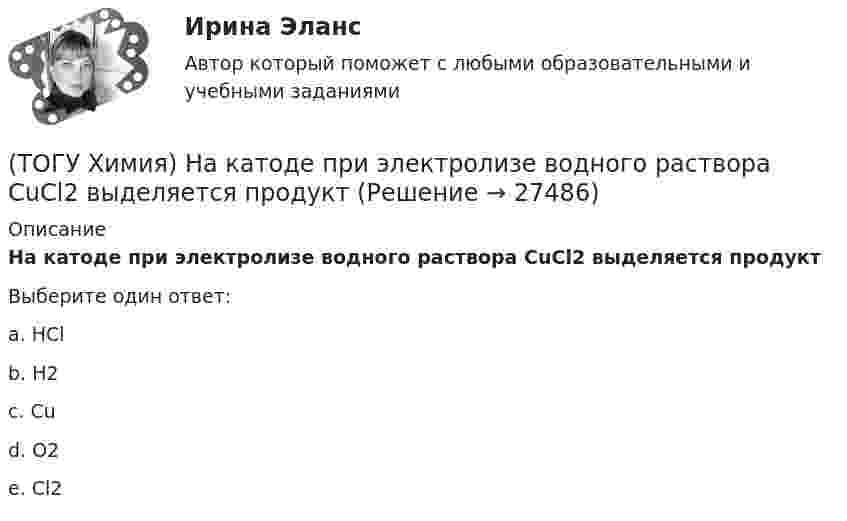      
          Описание
          На катоде при электролизе водного раствора CuCl2 выделяется продуктВыберите один ответ:a. HCl b. H2c. Cud. O2e. Cl2  
            
            
            (ТОГУ Химия) Наиболее сильным электролитом является основание(ТОГУ Химия) На катоде при электролизе водного раствора CuCl2 выделяется продукт(ТОГУ Химия) На катоде при электролизе водного раствора смеси CrCl3 и NaBr будут выделяться продукты(ТОГУ Химия) На константу скорости гетерогенной реакции не влияет фактор(ТОГУ Химия) На электродах при электролизе водного раствора AgNO3 выделяются вещества(ТОГУ Химия) Не взаимодействует с водой металл(ТОГУ Химия) Не вытесняет водород из раствора НСl металл с электродным потенциалом(ТОГУ Химия) Металл взаимодействует с водным раствором соли в схеме(ТОГУ Химия) Метилоранж изменяет окраску на красную в водном растворе соли(ТОГУ Химия) Молекулярному уравнению Н2S+MnCl2=MnS↓+2HCl соответствует ионно-молекулярное уравнение(ТОГУ Химия) Молярная концентрация H2SO4 в растворе, содержащем 980 г H2SO4 в 1 л  раствора, равна величине (моль/л)(ТОГУ Химия) Молярная концентрация эквивалентов измеряется в единицах(ТОГУ Химия) Молярная масса (г/моль) сернистой кислоты равна величине(ТОГУ Химия) Молярная масса эквивалентов Н2SО3 в реакции полной нейтрализации равна величине (г/моль)