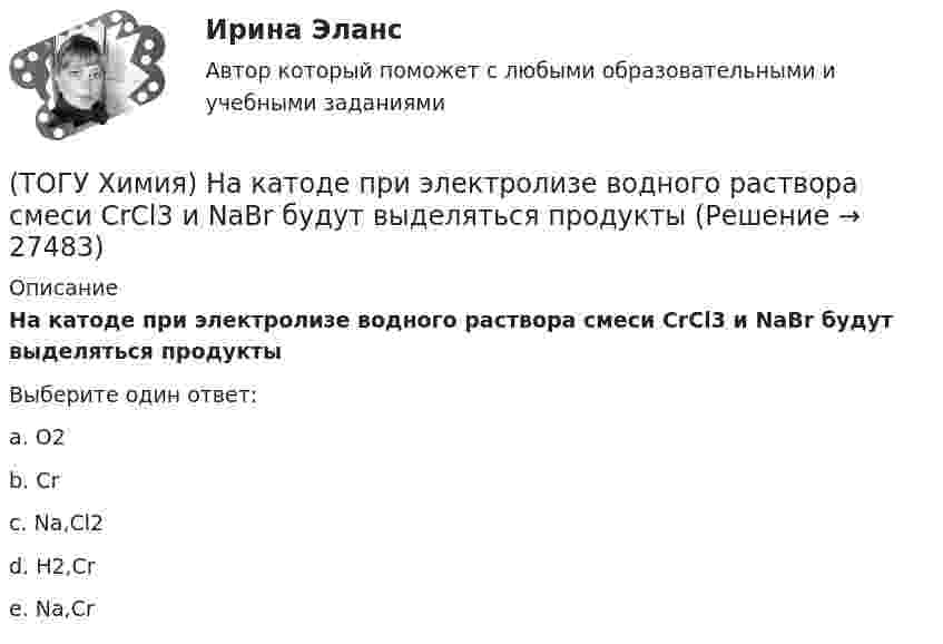      
          Описание
          На катоде при электролизе водного раствора смеси CrCl3 и NaBr будут выделяться продуктыВыберите один ответ:a. O2 b. Cr c. Na,Cl2 d. H2,Cr e. Na,Cr   
            
            
            (ТОГУ Химия) На катоде при электролизе водного раствора CuCl2 выделяется продукт(ТОГУ Химия) На катоде при электролизе водного раствора смеси CrCl3 и NaBr будут выделяться продукты(ТОГУ Химия) На константу скорости гетерогенной реакции не влияет фактор(ТОГУ Химия) На электродах при электролизе водного раствора AgNO3 выделяются вещества(ТОГУ Химия) Не взаимодействует с водой металл(ТОГУ Химия) Не вытесняет водород из раствора НСl металл с электродным потенциалом(ТОГУ Химия) Не вытесняет водород из раствора хлороводородной кислоты металл(ТОГУ Химия) Метилоранж изменяет окраску на красную в водном растворе соли(ТОГУ Химия) Молекулярному уравнению Н2S+MnCl2=MnS↓+2HCl соответствует ионно-молекулярное уравнение(ТОГУ Химия) Молярная концентрация H2SO4 в растворе, содержащем 980 г H2SO4 в 1 л  раствора, равна величине (моль/л)(ТОГУ Химия) Молярная концентрация эквивалентов измеряется в единицах(ТОГУ Химия) Молярная масса (г/моль) сернистой кислоты равна величине(ТОГУ Химия) Молярная масса эквивалентов Н2SО3 в реакции полной нейтрализации равна величине (г/моль)(ТОГУ Химия) На аноде в коррозионном гальваническом элементе Zn|HCl|Pb протекает процесс