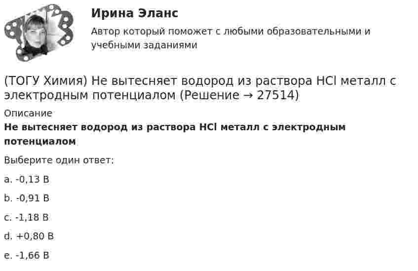      
          Описание
          Не вытесняет водород из раствора НСl металл с электродным потенциаломВыберите один ответ:a. -0,13 Вb. -0,91 Вc. -1,18 Вd. +0,80 В e. -1,66 В   
            
            
            (ТОГУ Химия) Не взаимодействует с водой металл(ТОГУ Химия) Не вытесняет водород из раствора НСl металл с электродным потенциалом(ТОГУ Химия) Не вытесняет водород из раствора хлороводородной кислоты металл(ТОГУ Химия) Нельзя получить CaO(к) при низких температурах по реакции CaCO3(к)=CaO(к)+CO2(г) , потому что справедливо утверждение(ТОГУ Химия) Неметаллические (окислительные) свойства элементов в ряду Те, Sе, S, O изменяются следующим образом(ТОГУ Химия) Нормальность кислоты в растворе, 10 л которого содержат 5 моль H3PO4, равна величине (моль экв/л)(ТОГУ Химия) Обратимому протеканию процесса соответствует графическая зависимость(ТОГУ Химия) Молярная масса (г/моль) сернистой кислоты равна величине(ТОГУ Химия) Молярная масса эквивалентов Н2SО3 в реакции полной нейтрализации равна величине (г/моль)(ТОГУ Химия) На аноде в коррозионном гальваническом элементе Zn|HCl|Pb протекает процесс(ТОГУ Химия) Наиболее сильным электролитом является основание(ТОГУ Химия) На катоде при электролизе водного раствора CuCl2 выделяется продукт(ТОГУ Химия) На катоде при электролизе водного раствора смеси CrCl3 и NaBr будут выделяться продукты(ТОГУ Химия) На константу скорости гетерогенной реакции не влияет фактор