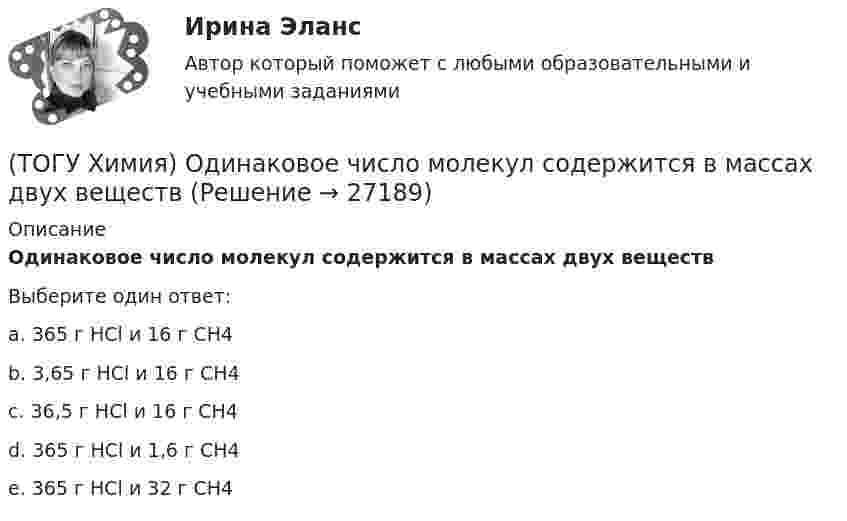      
          Описание
          Одинаковое число молекул содержится в массах двух веществВыберите один ответ:a. 365 г НСl и 16 г СН4b. 3,65 г НСl и 16 г СН4c. 36,5 г НСl и 16 г СН4d. 365 г НСl и 1,6 г СН4e. 365 г НСl и 32 г СН4  
            
            
            (ТОГУ Химия) Объём 1 моль молекул хлора при Т=273К и Р=105Па равен величине(ТОГУ Химия) Одинаковое число молекул содержится в массах двух веществ(ТОГУ Химия) Одинаковые объёмы при н. у. занимают массы двух веществ(ТОГУ Химия) Отсутствует взаимодействие между сульфатом меди и металлом(ТОГУ Химия) Последовательность разряда ионов на катоде в соответствии с их конкурирующей способностью соответствует ряду(ТОГУ Химия) Постоянную степень окисления в соединениях имеют все элементы ряда(ТОГУ Химия) По формуле КВ / OH− рассчитывается величина(ТОГУ Химия) На электродах при электролизе водного раствора AgNO3 выделяются вещества(ТОГУ Химия) Не взаимодействует с водой металл(ТОГУ Химия) Не вытесняет водород из раствора НСl металл с электродным потенциалом(ТОГУ Химия) Не вытесняет водород из раствора хлороводородной кислоты металл(ТОГУ Химия) Нельзя получить CaO(к) при низких температурах по реакции CaCO3(к)=CaO(к)+CO2(г) , потому что справедливо утверждение(ТОГУ Химия) Неметаллические (окислительные) свойства элементов в ряду Те, Sе, S, O изменяются следующим образом(ТОГУ Химия) Нормальность кислоты в растворе, 10 л которого содержат 5 моль H3PO4, равна величине (моль экв/л)