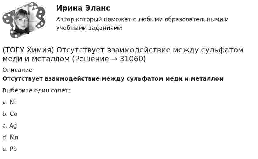      
          Описание
          Отсутствует взаимодействие между сульфатом меди и металломВыберите один ответ:a. Nib. Соc. Agd. Mne. Pb   
            
            
            (ТОГУ Химия) Одинаковые объёмы при н. у. занимают массы двух веществ(ТОГУ Химия) Отсутствует взаимодействие между сульфатом меди и металлом(ТОГУ Химия) Последовательность разряда ионов на катоде в соответствии с их конкурирующей способностью соответствует ряду(ТОГУ Химия) Постоянную степень окисления в соединениях имеют все элементы ряда(ТОГУ Химия) По формуле КВ / OH− рассчитывается величина(ТОГУ Химия) При бесконечном разбавлении водой кислоты и щёлочи pH раствора стремится к величине(ТОГУ Химия) При коррозии железа в морской воде деполяризатором является частица(ТОГУ Химия) Не вытесняет водород из раствора НСl металл с электродным потенциалом(ТОГУ Химия) Не вытесняет водород из раствора хлороводородной кислоты металл(ТОГУ Химия) Нельзя получить CaO(к) при низких температурах по реакции CaCO3(к)=CaO(к)+CO2(г) , потому что справедливо утверждение(ТОГУ Химия) Неметаллические (окислительные) свойства элементов в ряду Те, Sе, S, O изменяются следующим образом(ТОГУ Химия) Нормальность кислоты в растворе, 10 л которого содержат 5 моль H3PO4, равна величине (моль экв/л)(ТОГУ Химия) Обратимому протеканию процесса соответствует графическая зависимость(ТОГУ Химия) Объём 1 моль молекул хлора при Т=273К и Р=105Па равен величине