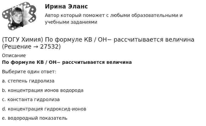      
          Описание
          По формуле КВ / OH− рассчитывается величинаВыберите один ответ:a. степень гидролизаb. концентрация ионов водородаc. константа гидролизаd. концентрация гидроксид-ионовe. водородный показатель  
            
            
            (ТОГУ Химия) Постоянную степень окисления в соединениях имеют все элементы ряда(ТОГУ Химия) По формуле КВ / OH− рассчитывается величина(ТОГУ Химия) При бесконечном разбавлении водой кислоты и щёлочи pH раствора стремится к величине(ТОГУ Химия) При коррозии железа в морской воде деполяризатором является частица(ТОГУ Химия) При н. у. 440 г оксида углерода(IV) занимают объём (л)(ТОГУ Химия) При повышении температуры равновесие в системе NH3(г)+HCl(г)⇔NH4Cl(к) смещается в направлении(ТОГУ Химия) При понижении температуры равновесие в системе MgCO3(к)=MgO(к)+CO2(г) смещается в направлении (ТОГУ Химия) Неметаллические (окислительные) свойства элементов в ряду Те, Sе, S, O изменяются следующим образом(ТОГУ Химия) Нормальность кислоты в растворе, 10 л которого содержат 5 моль H3PO4, равна величине (моль экв/л)(ТОГУ Химия) Обратимому протеканию процесса соответствует графическая зависимость(ТОГУ Химия) Объём 1 моль молекул хлора при Т=273К и Р=105Па равен величине(ТОГУ Химия) Одинаковое число молекул содержится в массах двух веществ(ТОГУ Химия) Одинаковые объёмы при н. у. занимают массы двух веществ(ТОГУ Химия) Отсутствует взаимодействие между сульфатом меди и металлом