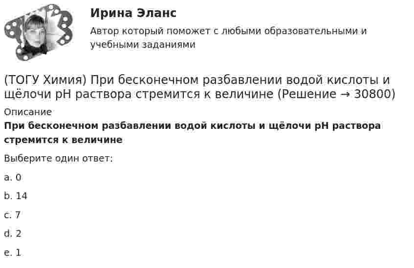      
          Описание
          При бесконечном разбавлении водой кислоты и щёлочи pH раствора стремится к величинеВыберите один ответ:a. 0b. 14c. 7d. 2e. 1   
            
            
            (ТОГУ Химия) По формуле КВ / OH− рассчитывается величина(ТОГУ Химия) При бесконечном разбавлении водой кислоты и щёлочи pH раствора стремится к величине(ТОГУ Химия) При коррозии железа в морской воде деполяризатором является частица(ТОГУ Химия) При н. у. 440 г оксида углерода(IV) занимают объём (л)(ТОГУ Химия) При повышении температуры равновесие в системе NH3(г)+HCl(г)⇔NH4Cl(к) смещается в направлении(ТОГУ Химия) При понижении температуры равновесие в системе MgCO3(к)=MgO(к)+CO2(г) смещается в направлении (ТОГУ Химия) При рН = 9 концентрацию (моль/л) ионов ОН− рассчитывают по математическому выражению (ТОГУ Химия) Нормальность кислоты в растворе, 10 л которого содержат 5 моль H3PO4, равна величине (моль экв/л)(ТОГУ Химия) Обратимому протеканию процесса соответствует графическая зависимость(ТОГУ Химия) Объём 1 моль молекул хлора при Т=273К и Р=105Па равен величине(ТОГУ Химия) Одинаковое число молекул содержится в массах двух веществ(ТОГУ Химия) Одинаковые объёмы при н. у. занимают массы двух веществ(ТОГУ Химия) Отсутствует взаимодействие между сульфатом меди и металлом(ТОГУ Химия) Последовательность разряда ионов на катоде в соответствии с их конкурирующей способностью соответствует ряду