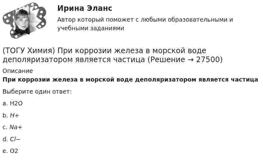      
          Описание
          При коррозии железа в морской воде деполяризатором является частицаВыберите один ответ:a. Н2О b. H+ c. Na+ d. Cl− e. О2   
            
            
            (ТОГУ Химия) При бесконечном разбавлении водой кислоты и щёлочи pH раствора стремится к величине(ТОГУ Химия) При коррозии железа в морской воде деполяризатором является частица(ТОГУ Химия) При н. у. 440 г оксида углерода(IV) занимают объём (л)(ТОГУ Химия) При повышении температуры равновесие в системе NH3(г)+HCl(г)⇔NH4Cl(к) смещается в направлении(ТОГУ Химия) При понижении температуры равновесие в системе MgCO3(к)=MgO(к)+CO2(г) смещается в направлении (ТОГУ Химия) При рН = 9 концентрацию (моль/л) ионов ОН− рассчитывают по математическому выражению (ТОГУ Химия) При увеличении давления в системе 2ZnS(к)+3O2(г)=2ZnO(к)+2SO2(г) в 2 раза скорость прямой реакции изменится следующим образом(ТОГУ Химия) Обратимому протеканию процесса соответствует графическая зависимость(ТОГУ Химия) Объём 1 моль молекул хлора при Т=273К и Р=105Па равен величине(ТОГУ Химия) Одинаковое число молекул содержится в массах двух веществ(ТОГУ Химия) Одинаковые объёмы при н. у. занимают массы двух веществ(ТОГУ Химия) Отсутствует взаимодействие между сульфатом меди и металлом(ТОГУ Химия) Последовательность разряда ионов на катоде в соответствии с их конкурирующей способностью соответствует ряду(ТОГУ Химия) Постоянную степень окисления в соединениях имеют все элементы ряда