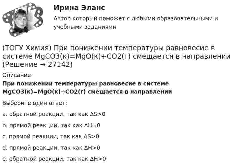      
          Описание
          При понижении температуры равновесие в системе MgCO3(к)=MgO(к)+CO2(г) смещается в направлении Выберите один ответ:a. обратной реакции, так как ΔS>0b. прямой реакции, так как ΔH≈0c. прямой реакции, так как ΔS>0d. прямой реакции, так как ΔH>0e. обратной реакции, так как ΔH>0  
            
            
            (ТОГУ Химия) При повышении температуры равновесие в системе NH3(г)+HCl(г)⇔NH4Cl(к) смещается в направлении(ТОГУ Химия) При понижении температуры равновесие в системе MgCO3(к)=MgO(к)+CO2(г) смещается в направлении (ТОГУ Химия) При рН = 9 концентрацию (моль/л) ионов ОН− рассчитывают по математическому выражению (ТОГУ Химия) При увеличении давления в системе 2ZnS(к)+3O2(г)=2ZnO(к)+2SO2(г) в 2 раза скорость прямой реакции изменится следующим образом(ТОГУ Химия) При увеличении концентрации реагирующих веществ в 4 раза скорость реакции MgCO3(к)+2HCl(р)=MgCl2(р)+H2O(ж)+CO2(г) изменится так(ТОГУ Химия) При увеличении температуры на 40 К при γ=2 скорость реакции изменится следующим образом(ТОГУ Химия) При электролизе водного раствора NaNO3 на катоде протекает процесс(ТОГУ Химия) Одинаковые объёмы при н. у. занимают массы двух веществ(ТОГУ Химия) Отсутствует взаимодействие между сульфатом меди и металлом(ТОГУ Химия) Последовательность разряда ионов на катоде в соответствии с их конкурирующей способностью соответствует ряду(ТОГУ Химия) Постоянную степень окисления в соединениях имеют все элементы ряда(ТОГУ Химия) По формуле КВ / OH− рассчитывается величина(ТОГУ Химия) При бесконечном разбавлении водой кислоты и щёлочи pH раствора стремится к величине(ТОГУ Химия) При коррозии железа в морской воде деполяризатором является частица