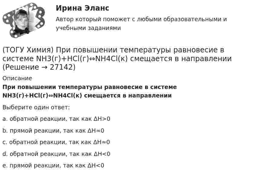      
          Описание
          При повышении температуры равновесие в системе NH3(г)+HCl(г)⇔NH4Cl(к) смещается в направленииВыберите один ответ:a. обратной реакции, так как ΔH>0b. прямой реакции, так как ΔH≈0c. обратной реакции, так как ΔH≈0d. обратной реакции, так как ΔH<0e. прямой реакции, так как ΔH<0   
            
            
            (ТОГУ Химия) При н. у. 440 г оксида углерода(IV) занимают объём (л)(ТОГУ Химия) При повышении температуры равновесие в системе NH3(г)+HCl(г)⇔NH4Cl(к) смещается в направлении(ТОГУ Химия) При понижении температуры равновесие в системе MgCO3(к)=MgO(к)+CO2(г) смещается в направлении (ТОГУ Химия) При рН = 9 концентрацию (моль/л) ионов ОН− рассчитывают по математическому выражению (ТОГУ Химия) При увеличении давления в системе 2ZnS(к)+3O2(г)=2ZnO(к)+2SO2(г) в 2 раза скорость прямой реакции изменится следующим образом(ТОГУ Химия) При увеличении концентрации реагирующих веществ в 4 раза скорость реакции MgCO3(к)+2HCl(р)=MgCl2(р)+H2O(ж)+CO2(г) изменится так(ТОГУ Химия) При увеличении температуры на 40 К при γ=2 скорость реакции изменится следующим образом(ТОГУ Химия) Одинаковое число молекул содержится в массах двух веществ(ТОГУ Химия) Одинаковые объёмы при н. у. занимают массы двух веществ(ТОГУ Химия) Отсутствует взаимодействие между сульфатом меди и металлом(ТОГУ Химия) Последовательность разряда ионов на катоде в соответствии с их конкурирующей способностью соответствует ряду(ТОГУ Химия) Постоянную степень окисления в соединениях имеют все элементы ряда(ТОГУ Химия) По формуле КВ / OH− рассчитывается величина(ТОГУ Химия) При бесконечном разбавлении водой кислоты и щёлочи pH раствора стремится к величине