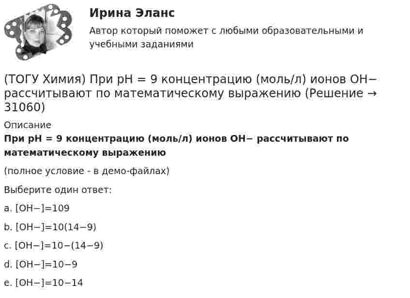     
          Описание
          При рН = 9 концентрацию (моль/л) ионов ОН− рассчитывают по математическому выражению (полное условие - в демо-файлах)Выберите один ответ:a. [ОН−]=109 b. [ОН−]=10(14−9)c. [ОН−]=10−(14−9)d. [ОН−]=10−9e. [ОН−]=10−14  
            
            
            (ТОГУ Химия) При понижении температуры равновесие в системе MgCO3(к)=MgO(к)+CO2(г) смещается в направлении (ТОГУ Химия) При рН = 9 концентрацию (моль/л) ионов ОН− рассчитывают по математическому выражению (ТОГУ Химия) При увеличении давления в системе 2ZnS(к)+3O2(г)=2ZnO(к)+2SO2(г) в 2 раза скорость прямой реакции изменится следующим образом(ТОГУ Химия) При увеличении концентрации реагирующих веществ в 4 раза скорость реакции MgCO3(к)+2HCl(р)=MgCl2(р)+H2O(ж)+CO2(г) изменится так(ТОГУ Химия) При увеличении температуры на 40 К при γ=2 скорость реакции изменится следующим образом(ТОГУ Химия) При электролизе водного раствора NaNO3 на катоде протекает процесс(ТОГУ Химия) При электролизе инертными анодами являются электроды из двух электронных проводников(ТОГУ Химия) Отсутствует взаимодействие между сульфатом меди и металлом(ТОГУ Химия) Последовательность разряда ионов на катоде в соответствии с их конкурирующей способностью соответствует ряду(ТОГУ Химия) Постоянную степень окисления в соединениях имеют все элементы ряда(ТОГУ Химия) По формуле КВ / OH− рассчитывается величина(ТОГУ Химия) При бесконечном разбавлении водой кислоты и щёлочи pH раствора стремится к величине(ТОГУ Химия) При коррозии железа в морской воде деполяризатором является частица(ТОГУ Химия) При н. у. 440 г оксида углерода(IV) занимают объём (л)