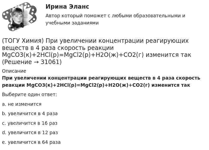      
          Описание
          При увеличении концентрации реагирующих веществ в 4 раза скорость реакции MgCO3(к)+2HCl(р)=MgCl2(р)+H2O(ж)+CO2(г) изменится такВыберите один ответ:a. не изменитсяb. увеличится в 4 разаc. увеличится в 16 разd. увеличится в 12 разe. увеличится в 64 раза   
            
            
            (ТОГУ Химия) При увеличении давления в системе 2ZnS(к)+3O2(г)=2ZnO(к)+2SO2(г) в 2 раза скорость прямой реакции изменится следующим образом(ТОГУ Химия) При увеличении концентрации реагирующих веществ в 4 раза скорость реакции MgCO3(к)+2HCl(р)=MgCl2(р)+H2O(ж)+CO2(г) изменится так(ТОГУ Химия) При увеличении температуры на 40 К при γ=2 скорость реакции изменится следующим образом(ТОГУ Химия) При электролизе водного раствора NaNO3 на катоде протекает процесс(ТОГУ Химия) При электролизе инертными анодами являются электроды из двух электронных проводников(ТОГУ Химия) При электролизе расплава NaOH на аноде будут выделяться оба вещества(ТОГУ Химия) При электролизе расплава гидроксида калия образуются вещества(ТОГУ Химия) Постоянную степень окисления в соединениях имеют все элементы ряда(ТОГУ Химия) По формуле КВ / OH− рассчитывается величина(ТОГУ Химия) При бесконечном разбавлении водой кислоты и щёлочи pH раствора стремится к величине(ТОГУ Химия) При коррозии железа в морской воде деполяризатором является частица(ТОГУ Химия) При н. у. 440 г оксида углерода(IV) занимают объём (л)(ТОГУ Химия) При повышении температуры равновесие в системе NH3(г)+HCl(г)⇔NH4Cl(к) смещается в направлении(ТОГУ Химия) При понижении температуры равновесие в системе MgCO3(к)=MgO(к)+CO2(г) смещается в направлении 