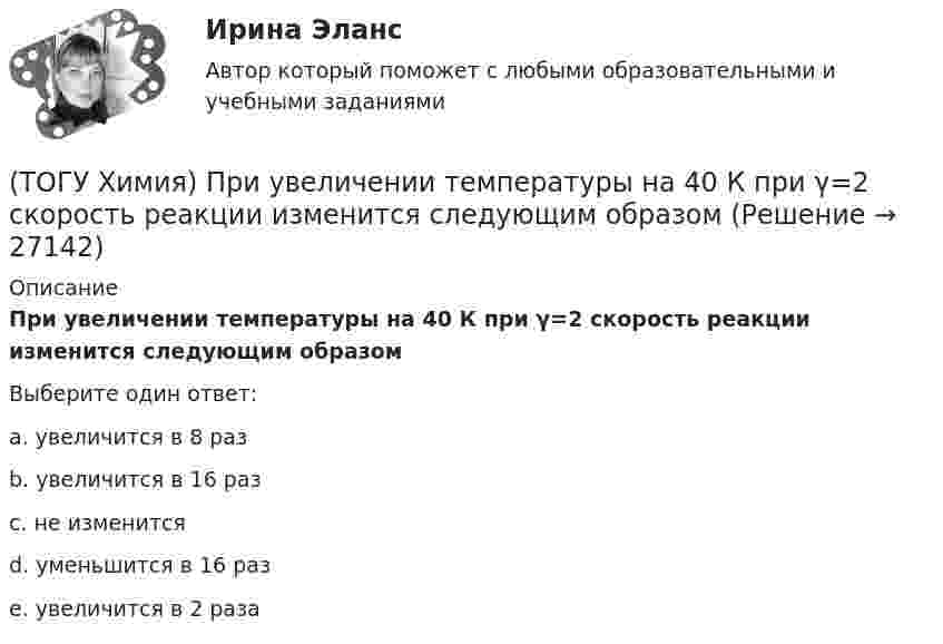     
          Описание
          При увеличении температуры на 40 К при γ=2 скорость реакции изменится следующим образомВыберите один ответ:a. увеличится в 8 разb. увеличится в 16 разc. не изменитсяd. уменьшится в 16 разe. увеличится в 2 раза  
            
            
            (ТОГУ Химия) При увеличении концентрации реагирующих веществ в 4 раза скорость реакции MgCO3(к)+2HCl(р)=MgCl2(р)+H2O(ж)+CO2(г) изменится так(ТОГУ Химия) При увеличении температуры на 40 К при γ=2 скорость реакции изменится следующим образом(ТОГУ Химия) При электролизе водного раствора NaNO3 на катоде протекает процесс(ТОГУ Химия) При электролизе инертными анодами являются электроды из двух электронных проводников(ТОГУ Химия) При электролизе расплава NaOH на аноде будут выделяться оба вещества(ТОГУ Химия) При электролизе расплава гидроксида калия образуются вещества(ТОГУ Химия) При электролизе смеси катионов Ag+,Zn2+,Cu2+,Pb2+,Al3+ в водном растворе останется катион(ТОГУ Химия) По формуле КВ / OH− рассчитывается величина(ТОГУ Химия) При бесконечном разбавлении водой кислоты и щёлочи pH раствора стремится к величине(ТОГУ Химия) При коррозии железа в морской воде деполяризатором является частица(ТОГУ Химия) При н. у. 440 г оксида углерода(IV) занимают объём (л)(ТОГУ Химия) При повышении температуры равновесие в системе NH3(г)+HCl(г)⇔NH4Cl(к) смещается в направлении(ТОГУ Химия) При понижении температуры равновесие в системе MgCO3(к)=MgO(к)+CO2(г) смещается в направлении (ТОГУ Химия) При рН = 9 концентрацию (моль/л) ионов ОН− рассчитывают по математическому выражению 