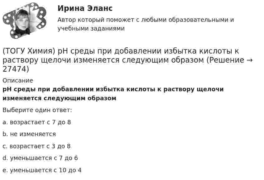      
          Описание
          рН среды при добавлении избытка кислоты к раствору щелочи изменяется следующим образомВыберите один ответ:a. возрастает с 7 до 8b. не изменяетсяc. возрастает с 3 до 8d. уменьшается с 7 до 6e. уменьшается с 10 до 4  
            
            
            (ТОГУ Химия) Реакция протекает практически необратимо между веществами(ТОГУ Химия) рН среды при добавлении избытка кислоты к раствору щелочи изменяется следующим образом(ТОГУ Химия) С H2SO4(р) не взаимодействует металл(ТОГУ Химия) Самым химически неустойчивым в ряду солей является карбонат с величиной ΔG0f(298)(ТОГУ Химия) Слабощелочную реакцию среды при растворении в воде дает соль(ТОГУ Химия) Слабым является электролит со степенью диссоциации (%)(ТОГУ Химия) Среда щелочная в водном растворе соли(ТОГУ Химия) Процессу восстановления соответствует электронное уравнение(ТОГУ Химия) Процессу окисления соответствует электронное уравнение(ТОГУ Химия) Равновесие диссоциации NH4OH←→NH+4+OH− смещается в сторону ионной формы электролита при введении вещества(ТОГУ Химия) Равновесие диссоциации NH4OH←→NH+4+OH− смещается в сторону молекулярной формы электролита при введении вещества(ТОГУ Химия) Равновесие смещается вправо при повышении давления и температуры в системе(ТОГУ Химия) Реакцию среды с рН < 7 имеет раствор соли(ТОГУ Химия) Реакцию среды с рН > 7 имеет раствор соли