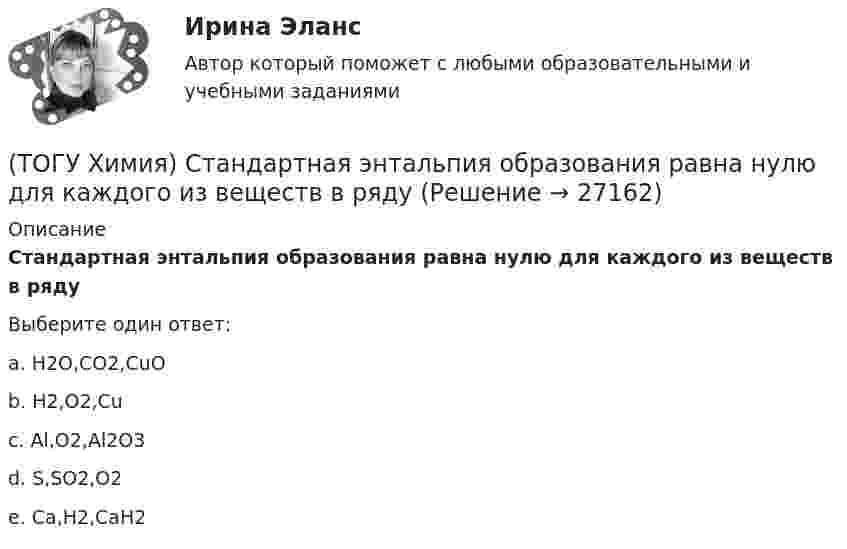      
          Описание
          Стандартная энтальпия образования равна нулю для каждого из веществ в рядуВыберите один ответ:a. H2O,CO2,CuO b. H2,O2,Cu c. Al,O2,Al2O3d. S,SO2,O2e. Ca,H2,CaH2  
            
            
            (ТОГУ Химия) Среда щелочная в водном растворе соли(ТОГУ Химия) Стандартная энтальпия образования равна нулю для каждого из веществ в ряду(ТОГУ Химия) Степень окисления марганца равна +7 в соединении(ТОГУ Химия) Степень окисления равна нулю у атомов всех элементов в ряду веществ(ТОГУ Химия) Степень окисления серы равна +6 в каждом соединении ряда(ТОГУ Химия) Степень электролитической диссоциации HNO2 (K≈5⋅10−4) в её 0,05 М(ТОГУ Химия) Тепловой эффект реакции А+2В=2С+Д рассчитывается по формуле(ТОГУ Химия) Реакцию среды с рН > 7 имеет раствор соли(ТОГУ Химия) Реакция Zn(к)+2HCl(р)=ZnCl2(р)+H2(г) протекает самопроизвольно, если выполняется условие(ТОГУ Химия) Реакция протекает практически необратимо между веществами(ТОГУ Химия) рН среды при добавлении избытка кислоты к раствору щелочи изменяется следующим образом(ТОГУ Химия) С H2SO4(р) не взаимодействует металл(ТОГУ Химия) Самым химически неустойчивым в ряду солей является карбонат с величиной ΔG0f(298)(ТОГУ Химия) Слабощелочную реакцию среды при растворении в воде дает соль