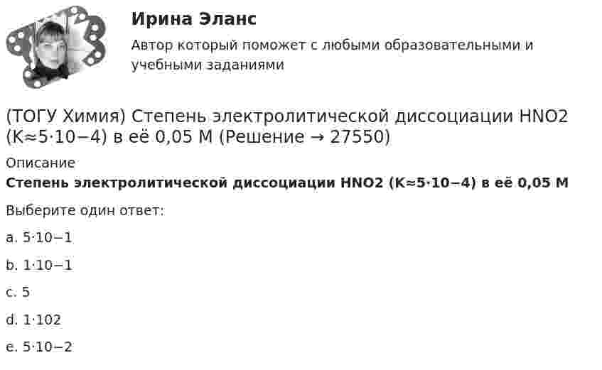      
          Описание
          Степень электролитической диссоциации HNO2 (K≈5⋅10−4) в её 0,05 МВыберите один ответ:a. 5·10−1 b. 1·10−1 c. 5d. 1·102e. 5·10−2    
            
            
            (ТОГУ Химия) Степень окисления серы равна +6 в каждом соединении ряда(ТОГУ Химия) Степень электролитической диссоциации HNO2 (K≈5⋅10−4) в её 0,05 М(ТОГУ Химия) Тепловой эффект реакции А+2В=2С+Д рассчитывается по формуле(ТОГУ Химия) Титр измеряется в единицах(ТОГУ Химия) Только амфотерные оксиды находятся в ряду веществ(ТОГУ Химия) Только электролиты расположены в ряду веществ(ТОГУ Химия) Уменьшают коррозию металлов оба фактора(ТОГУ Химия) С H2SO4(р) не взаимодействует металл(ТОГУ Химия) Самым химически неустойчивым в ряду солей является карбонат с величиной ΔG0f(298)(ТОГУ Химия) Слабощелочную реакцию среды при растворении в воде дает соль(ТОГУ Химия) Слабым является электролит со степенью диссоциации (%)(ТОГУ Химия) Среда щелочная в водном растворе соли(ТОГУ Химия) Стандартная энтальпия образования равна нулю для каждого из веществ в ряду(ТОГУ Химия) Степень окисления марганца равна +7 в соединении