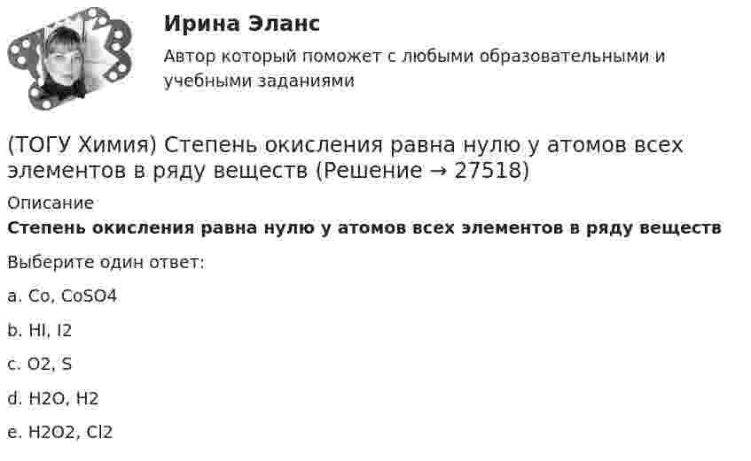      
          Описание
          Степень окисления равна нулю у атомов всех элементов в ряду веществВыберите один ответ:a. Co, CoSO4 b. HI, I2 c. O2, S d. H2O, H2e. H2O2, Cl2  
            
            
            (ТОГУ Химия) Степень окисления марганца равна +7 в соединении(ТОГУ Химия) Степень окисления равна нулю у атомов всех элементов в ряду веществ(ТОГУ Химия) Степень окисления серы равна +6 в каждом соединении ряда(ТОГУ Химия) Степень электролитической диссоциации HNO2 (K≈5⋅10−4) в её 0,05 М(ТОГУ Химия) Тепловой эффект реакции А+2В=2С+Д рассчитывается по формуле(ТОГУ Химия) Титр измеряется в единицах(ТОГУ Химия) Только амфотерные оксиды находятся в ряду веществ(ТОГУ Химия) Реакция протекает практически необратимо между веществами(ТОГУ Химия) рН среды при добавлении избытка кислоты к раствору щелочи изменяется следующим образом(ТОГУ Химия) С H2SO4(р) не взаимодействует металл(ТОГУ Химия) Самым химически неустойчивым в ряду солей является карбонат с величиной ΔG0f(298)(ТОГУ Химия) Слабощелочную реакцию среды при растворении в воде дает соль(ТОГУ Химия) Слабым является электролит со степенью диссоциации (%)(ТОГУ Химия) Среда щелочная в водном растворе соли