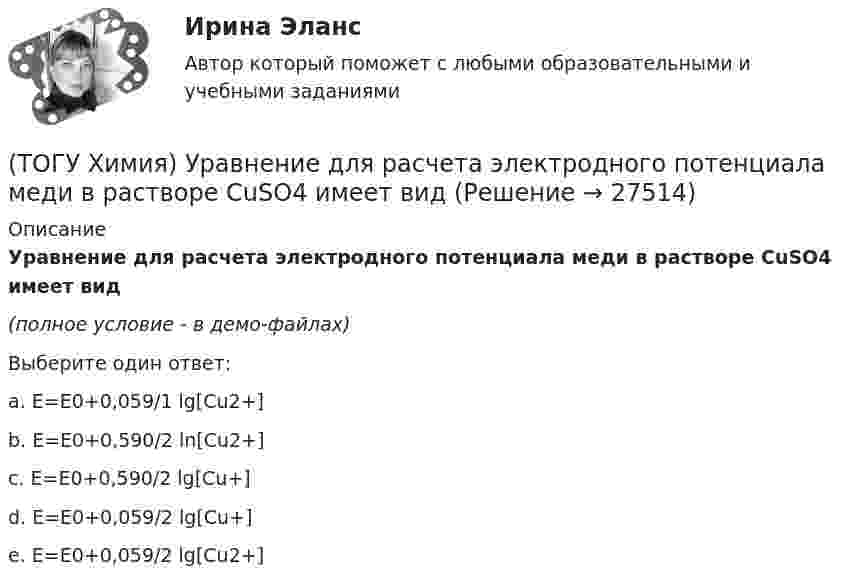     
          Описание
          Уравнение для расчета электродного потенциала меди в растворе CuSO4 имеет вид(полное условие - в демо-файлах)Выберите один ответ:a. E=E0+0,059/1 lg[Cu2+] b. E=E0+0,590/2 ln[Cu2+] c. E=E0+0,590/2 lg[Cu+] d. E=E0+0,059/2 lg[Cu+] e. E=E0+0,059/2 lg[Cu2+]   
            
            
            (ТОГУ Химия) Уменьшают коррозию металлов оба фактора(ТОГУ Химия) Уравнение для расчета электродного потенциала меди в растворе CuSO4 имеет вид(ТОГУ Химия) Усиливают коррозию металлов оба фактора(ТОГУ Химия) Химическая коррозия металлов протекает в среде(ТОГУ Химия) Хлор будет выделяться на аноде при электролизе водного раствора соли(ТОГУ Химия) Число электронов, передаваемых в схеме превращения S−2→S+6, равно величине(ТОГУ Химия) ЭДС гальванического элемента Mn|Mn2+||Hg2+|Hg раcсчитывают по формуле(ТОГУ Химия) Степень окисления марганца равна +7 в соединении(ТОГУ Химия) Степень окисления равна нулю у атомов всех элементов в ряду веществ(ТОГУ Химия) Степень окисления серы равна +6 в каждом соединении ряда(ТОГУ Химия) Степень электролитической диссоциации HNO2 (K≈5⋅10−4) в её 0,05 М(ТОГУ Химия) Тепловой эффект реакции А+2В=2С+Д рассчитывается по формуле(ТОГУ Химия) Титр измеряется в единицах(ТОГУ Химия) Только амфотерные оксиды находятся в ряду веществ