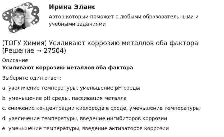      
          Описание
          Усиливают коррозию металлов оба фактораВыберите один ответ:a. увеличение температуры, уменьшение рН средыb. уменьшение рН среды, пассивация металлаc. снижение концентрации кислорода в среде, уменьшение температурыd. увеличение температуры, введение ингибиторов коррозииe. уменьшение температуры, введение активаторов коррозии  
            
            
            (ТОГУ Химия) Уравнение для расчета электродного потенциала меди в растворе CuSO4 имеет вид(ТОГУ Химия) Усиливают коррозию металлов оба фактора(ТОГУ Химия) Химическая коррозия металлов протекает в среде(ТОГУ Химия) Хлор будет выделяться на аноде при электролизе водного раствора соли(ТОГУ Химия) Число электронов, передаваемых в схеме превращения S−2→S+6, равно величине(ТОГУ Химия) ЭДС гальванического элемента Mn|Mn2+||Hg2+|Hg раcсчитывают по формуле(ТОГУ Химия) ЭДС гальванического элемента из медного (E0Cu2+/Cu=+0,34B) и оловянного (E0Sn2+/Sn=−0,136B) электродов равна величине (В)(ТОГУ Химия) Степень окисления равна нулю у атомов всех элементов в ряду веществ(ТОГУ Химия) Степень окисления серы равна +6 в каждом соединении ряда(ТОГУ Химия) Степень электролитической диссоциации HNO2 (K≈5⋅10−4) в её 0,05 М(ТОГУ Химия) Тепловой эффект реакции А+2В=2С+Д рассчитывается по формуле(ТОГУ Химия) Титр измеряется в единицах(ТОГУ Химия) Только амфотерные оксиды находятся в ряду веществ(ТОГУ Химия) Только электролиты расположены в ряду веществ