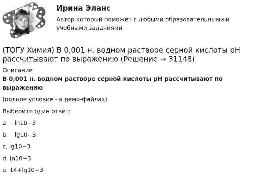     
          Описание
          В 0,001 н. водном растворе серной кислоты рН рассчитывают по выражению(полное условие - в демо-файлах)Выберите один ответ:a. −ln10−3b. −lg10−3c. lg10−3d. ln10−3e. 14+lg10−3  
            
            
            (ТОГУ Химия) Без остатка реагирует 1 г Н2 с массой О2 (г)(ТОГУ Химия) В 0,001 н. водном растворе серной кислоты рН рассчитывают по выражению(ТОГУ Химия) В 2 л 0,5 М раствора Na2CO3 содержится количество соли (моль)(ТОГУ Химия) В 3 моль азота содержится молекул(ТОГУ Химия) В K2Cr2O7 степень окисления хрома равна величине(ТОГУ Химия) В гальваническом элементе Zn|Zn(NO3)2||Pb(NO3)2|PbZn | Zn(NO3)2 || Pb(NO3)2 | Pb на катоде протекает процесс(ТОГУ Химия) В единицах моль/(кг·Н2О) выражается состав раствора(ТОГУ Физика) Электростатическое поле создано двумя точечными зарядами:-q и +4q. Отношение потенциала поля, созданного вторым зарядом в точке А, к потенциалу результирующего поля в этой точке равно(ТОГУ Физика) Энергетическая светимость абсолютно черного тела Re уменьшилась в 16 раз. Абсолютная температура этого тела(ТОГУ Физика) Энергия связи ядра определяется работой, которую нужно совершить, чтобы(ТОГУ Химия) 500 г щёлочи в растворе с титром 0,1 г/мл содержится в объёме (л)(ТОГУ Химия) 6,02 * 1024 молекул воды содержится в количестве вещества (моль)(ТОГУ Химия) vОкислительно-восстановительная реакция возможна между веществами(ТОГУ Химия) Анодным покрытием для железа является металл