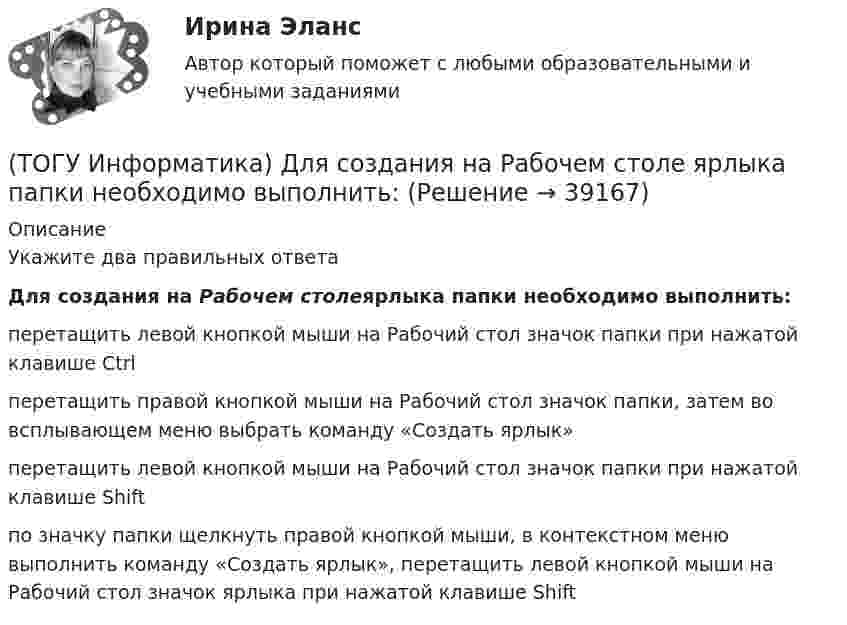      
          Описание
          Укажите два правильных ответаДля создания на Рабочем столеярлыка папки необходимо выполнить:перетащить левой кнопкой мыши на Рабочий стол значок папки при нажатой клавише Ctrl перетащить правой кнопкой мыши на Рабочий стол значок папки, затем во всплывающем меню выбрать команду «Создать ярлык» перетащить левой кнопкой мыши на Рабочий стол значок папки при нажатой клавише Shift по значку папки щелкнуть правой кнопкой мыши, в контекстном меню выполнить команду «Создать ярлык», перетащить левой кнопкой мыши на Рабочий стол значок ярлыка при нажатой клавише Shift   
            
            
            (ТОГУ Информатика) Для изменения межстрочного интервала в документе MS Word можно использовать кнопку(ТОГУ Информатика) Для создания на Рабочем столе ярлыка папки необходимо выполнить:(ТОГУ Информатика) Для сохранения измененного документа под другим именем или в другом местенеобходимо выбрать команду(ТОГУ Информатика) Для удаления выделенного файла необходимо нажать клавишу(ТОГУ Информатика) Для фиксации клавиатуры в верхнем регистре используется клавиша(ТОГУ Информатика) еревести число 10110001 из двоичной системы счисления в шестнадцатеричную систему счисления(ТОГУ Информатика) Завершение операции в MS Word 2010, представленной на рисунке, приведет к(ТОГУ Информатика) Адрес WEB-страницы для просмотра в браузере начинается с(ТОГУ Информатика) Буфер обмена используется при выполнении операций(ТОГУ Информатика) В электронных таблицах MSExcelвыделена группа ячеек A1:D2. В эту группу входит ... ячеек(ТОГУ Информатика) В электронных таблицах MSExcelвыделена группа ячеек А1:С3. В эту группу входит ... ячеек(ТОГУ Информатика) Данный элемент окна называется(ТОГУ Информатика) Дан фрагмент электронной таблицы и диаграмма в MS Excel. Для построения диаграммы использовался диапазон ячеек(ТОГУ Информатика) Дан фрагмент электронной таблицы и диаграмма в MS Excel. Для построения диаграммы использовался диапазон ячеек