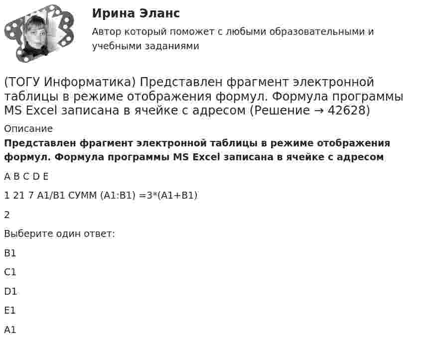     
          Описание
          Представлен фрагмент электронной таблицы в режиме отображения формул. Формула программы MS Excel записана в ячейке с адресомA	B	С	D	E1	21	7	A1/B1	СУММ (А1:В1)	=3*(A1+B1)2Выберите один ответ:B1 C1 D1 E1 A1   
            
            
            (ТОГУ Информатика) Представлен фрагмент электронной таблицы в режиме отображения формул. Формула программы MS Excel записана в ячейке с адресом(ТОГУ Информатика) Представлен фрагмент электронной таблицы в режиме отображения формул. Формула программы MS Excel записана в ячейке с адресом(ТОГУ Информатика) При выполнении условий пользовательского фильтра в MS Excel 2010 из таблицы Ведомость будут отобраны номера записей (№ п/п)(ТОГУ Информатика) При копировании из ячейки С1 в ячейку С2 формула будет иметь вид(ТОГУ Информатика) При наложении условий в MS Excel 2010 на поле Суммаиз таблицы Ведомостьбудут отобраны номера записей (№ п/п)(ТОГУ Информатика) При переводе числа 10 из десятичной системы счисления в двоичную получится число (ТОГУ Информатика) При переводе числа 25 из восьмеричной системы счисления в двоичную получится число(ТОГУ Информатика) На рисунке пользователь работает с таблицей документа MS Word. В настоящее время он готов …(ТОГУ Информатика) Необходимо сохранить документ в виде файла в папку «Расчеты» под именем «Деталь 1». Имя сохраняемого файла нужно ввести в область окна(ТОГУ Информатика) Окно можно переместить, если(ТОГУ Информатика) Папка – это место для хранения(ТОГУ Информатика) Перевести число 101100101 из двоичной системы счисления в восьмеричную систему счисления(ТОГУ Информатика) Переместить курсор в начало строки позволяет клавиша(ТОГУ Информатика) После щелчка мышью в правой части заголовка окна по кнопке ..... окно