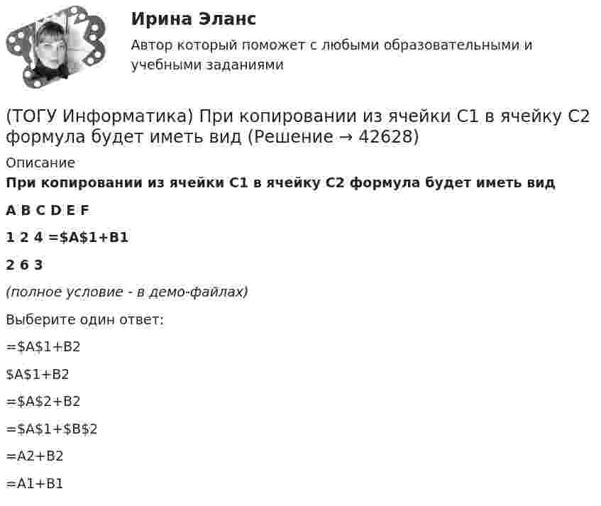     
          Описание
          При копировании из ячейки С1 в ячейку С2 формула будет иметь видA	B	С	D	E	F1	2	4	=$А$1+В12	6	3 (полное условие - в демо-файлах)Выберите один ответ:=$A$1+B2 $A$1+B2 =$A$2+B2 =$A$1+$B$2 =A2+B2 =A1+B1   
            
            
            (ТОГУ Информатика) При выполнении условий пользовательского фильтра в MS Excel 2010 из таблицы Ведомость будут отобраны номера записей (№ п/п)(ТОГУ Информатика) При копировании из ячейки С1 в ячейку С2 формула будет иметь вид(ТОГУ Информатика) При наложении условий в MS Excel 2010 на поле Суммаиз таблицы Ведомостьбудут отобраны номера записей (№ п/п)(ТОГУ Информатика) При переводе числа 10 из десятичной системы счисления в двоичную получится число (ТОГУ Информатика) При переводе числа 25 из восьмеричной системы счисления в двоичную получится число(ТОГУ Информатика) При переводе числа 9 из десятичной системы счисления в двоичную получится число (ТОГУ Информатика) При поиске в панели навигации выбрана вкладка Просмотр страниц документа. На панели навигации отобразятся страницы (ТОГУ Информатика) Окно можно переместить, если(ТОГУ Информатика) Папка – это место для хранения(ТОГУ Информатика) Перевести число 101100101 из двоичной системы счисления в восьмеричную систему счисления(ТОГУ Информатика) Переместить курсор в начало строки позволяет клавиша(ТОГУ Информатика) После щелчка мышью в правой части заголовка окна по кнопке ..... окно(ТОГУ Информатика) Правильным полным именем файла является(ТОГУ Информатика) Представлен фрагмент электронной таблицы в режиме отображения формул. Формула программы MS Excel записана в ячейке с адресом
