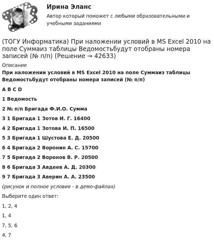     
          Описание
          При наложении условий в MS Excel 2010 на поле Суммаиз таблицы Ведомостьбудут отобраны номера записей (№ п/п)A	B	С	D1	Ведомость2	№ п/п	Бригада	Ф.И.О.	Сумма3	1	Бригада 1	Зотов И. Г.	164004	2	Бригада 1	Зотова И. П.	165005	3	Бригада 1	Шустова Е. Д.	205006	4	Бригада 2	Воронин А. С.	157007	5	Бригада 2	Воронов В. Р.	205008	6	Бригада 3	Авдеев А. Д.	203009	7	Бригада 3	Аверин А. А.	23500(рисунок и полное условие - в демо-файлах)Выберите один ответ:1, 2, 4 1, 4 7, 5, 6 4, 7   
            
            
            (ТОГУ Информатика) При копировании из ячейки С1 в ячейку С2 формула будет иметь вид(ТОГУ Информатика) При наложении условий в MS Excel 2010 на поле Суммаиз таблицы Ведомостьбудут отобраны номера записей (№ п/п)(ТОГУ Информатика) При переводе числа 10 из десятичной системы счисления в двоичную получится число (ТОГУ Информатика) При переводе числа 25 из восьмеричной системы счисления в двоичную получится число(ТОГУ Информатика) При переводе числа 9 из десятичной системы счисления в двоичную получится число (ТОГУ Информатика) При поиске в панели навигации выбрана вкладка Просмотр страниц документа. На панели навигации отобразятся страницы (ТОГУ Информатика) При работе с файлом случайно была выполнена попытка закрыть его. Для продолжения работы с файлом следует нажать кнопку(ТОГУ Информатика) Папка – это место для хранения(ТОГУ Информатика) Перевести число 101100101 из двоичной системы счисления в восьмеричную систему счисления(ТОГУ Информатика) Переместить курсор в начало строки позволяет клавиша(ТОГУ Информатика) После щелчка мышью в правой части заголовка окна по кнопке ..... окно(ТОГУ Информатика) Правильным полным именем файла является(ТОГУ Информатика) Представлен фрагмент электронной таблицы в режиме отображения формул. Формула программы MS Excel записана в ячейке с адресом(ТОГУ Информатика) Представлен фрагмент электронной таблицы в режиме отображения формул. Формула программы MS Excel записана в ячейке с адресом