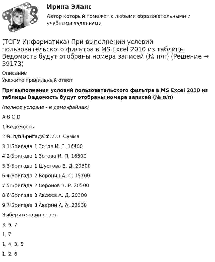    
          Описание
          Укажите правильный ответПри выполнении условий пользовательского фильтра в MS Excel 2010 из таблицы Ведомость будут отобраны номера записей (№ п/п)(полное условие - в демо-файлах)A		B		С		D1	Ведомость2	№ п/п	Бригада	Ф.И.О.	Сумма3	1	Бригада 1	Зотов И. Г.	164004	2	Бригада 1	Зотова И. П.	165005	3	Бригада 1	Шустова Е. Д.	205006	4	Бригада 2	Воронин А. С.	157007	5	Бригада 2	Воронов В. Р.	205008	6	Бригада 3	Авдеев А. Д.	203009	7	Бригада 3	Аверин А. А.	23500Выберите один ответ:3, 6, 7 1, 7 1, 4, 3, 5 1, 2, 6   
            
            
            (ТОГУ Информатика) Представлен фрагмент электронной таблицы в режиме отображения формул. Формула программы MS Excel записана в ячейке с адресом(ТОГУ Информатика) При выполнении условий пользовательского фильтра в MS Excel 2010 из таблицы Ведомость будут отобраны номера записей (№ п/п)(ТОГУ Информатика) При копировании из ячейки С1 в ячейку С2 формула будет иметь вид(ТОГУ Информатика) При наложении условий в MS Excel 2010 на поле Суммаиз таблицы Ведомостьбудут отобраны номера записей (№ п/п)(ТОГУ Информатика) При переводе числа 10 из десятичной системы счисления в двоичную получится число (ТОГУ Информатика) При переводе числа 25 из восьмеричной системы счисления в двоичную получится число(ТОГУ Информатика) При переводе числа 9 из десятичной системы счисления в двоичную получится число (ТОГУ Информатика) Необходимо сохранить документ в виде файла в папку «Расчеты» под именем «Деталь 1». Имя сохраняемого файла нужно ввести в область окна(ТОГУ Информатика) Окно можно переместить, если(ТОГУ Информатика) Папка – это место для хранения(ТОГУ Информатика) Перевести число 101100101 из двоичной системы счисления в восьмеричную систему счисления(ТОГУ Информатика) Переместить курсор в начало строки позволяет клавиша(ТОГУ Информатика) После щелчка мышью в правой части заголовка окна по кнопке ..... окно(ТОГУ Информатика) Правильным полным именем файла является