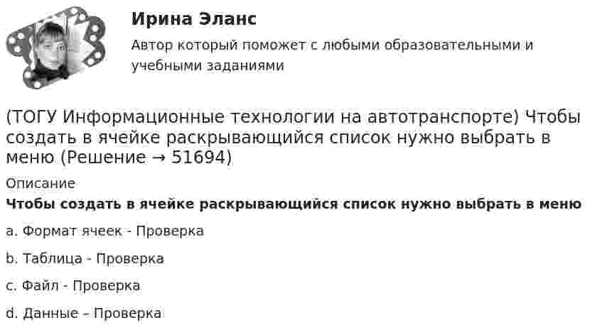      
            Описание
            Чтобы создать в ячейке раскрывающийся список нужно выбрать в менюa. Формат ячеек - Проверка b. Таблица - Проверка c. Файл - Проверка d. Данные – Проверка   
            
            
            (ТОГУ Информационные технологии на автотранспорте) Чтобы выбрать из всей таблицы только те данные, которые соответствуют определенному критерию, нужно воспользоваться(ТОГУ Информационные технологии на автотранспорте) Чтобы создать в ячейке раскрывающийся список нужно выбрать в меню(ТОГУ Информационные технологии на автотранспорте) Что означает знак $ в строке формул H10*I10-$A$1.(ТОГУ) Использование систем автоматизированного проектирования приводит к увеличению заработной платы инженеров-проектировщиков.(ТОГУ) Исходная высотная точка, имеющая абсолютную или относительную отметку, которую устанавливают вдоль трассы вне зоны земляных работ.(ТОГУ) Какая аббревиатура не относится к асфальтобетонным смесям(ТОГУ) Какая из величин характеризует точность линейных измерений?(ТОГУ Информационные технологии на автотранспорте) Совокупность содержащейся в базах данных информации и обеспечивающих ее обработку информационных технологий и технических средств называется(ТОГУ Информационные технологии на автотранспорте) С помощью «условного форматирования» можно(ТОГУ Информационные технологии на автотранспорте) С точки зрения технологии управления как переработки информации можно выделить три основных понятия (Укажите ТРИ правильных ответа)(ТОГУ Информационные технологии на автотранспорте) Упорядоченная совокупность элементов или частей, взаимодействующих между собой, называется(ТОГУ Информационные технологии на автотранспорте) Функция БДСУММ предназначена для(ТОГУ Информационные технологии на автотранспорте) Функция СУММЕСЛИ предназначена для(ТОГУ Информационные технологии на автотранспорте) Функция СЧЁТЕСЛИ предназначена для