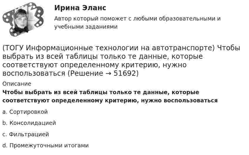      
            Описание
            Чтобы выбрать из всей таблицы только те данные, которые соответствуют определенному критерию, нужно воспользоватьсяa. Сортировкойb. Консолидациейc. Фильтрациейd. Промежуточными итогами  
            
            
            (ТОГУ Информационные технологии на автотранспорте) Целью изучения кибернетики являются(ТОГУ Информационные технологии на автотранспорте) Чтобы выбрать из всей таблицы только те данные, которые соответствуют определенному критерию, нужно воспользоваться(ТОГУ Информационные технологии на автотранспорте) Чтобы создать в ячейке раскрывающийся список нужно выбрать в меню(ТОГУ Информационные технологии на автотранспорте) Что означает знак $ в строке формул H10*I10-$A$1.(ТОГУ) Использование систем автоматизированного проектирования приводит к увеличению заработной платы инженеров-проектировщиков.(ТОГУ) Исходная высотная точка, имеющая абсолютную или относительную отметку, которую устанавливают вдоль трассы вне зоны земляных работ.(ТОГУ) Какая аббревиатура не относится к асфальтобетонным смесям(ТОГУ Информационные технологии на автотранспорте) Расположите виды каналов связи в порядке возрастания скорости передачи данных(ТОГУ Информационные технологии на автотранспорте) Совокупность содержащейся в базах данных информации и обеспечивающих ее обработку информационных технологий и технических средств называется(ТОГУ Информационные технологии на автотранспорте) С помощью «условного форматирования» можно(ТОГУ Информационные технологии на автотранспорте) С точки зрения технологии управления как переработки информации можно выделить три основных понятия (Укажите ТРИ правильных ответа)(ТОГУ Информационные технологии на автотранспорте) Упорядоченная совокупность элементов или частей, взаимодействующих между собой, называется(ТОГУ Информационные технологии на автотранспорте) Функция БДСУММ предназначена для(ТОГУ Информационные технологии на автотранспорте) Функция СУММЕСЛИ предназначена для