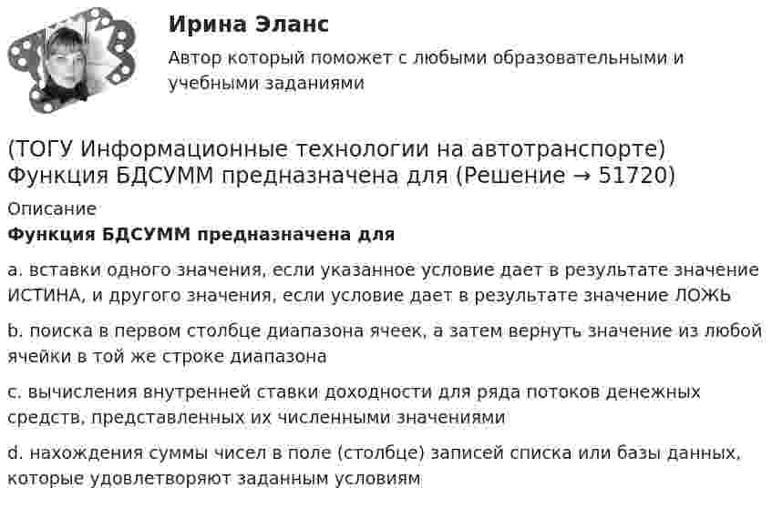      
            Описание
            Функция БДСУММ предназначена дляa. вставки одного значения, если указанное условие дает в результате значение ИСТИНА, и другого значения, если условие дает в результате значение ЛОЖЬ b. поиска в первом столбце диапазона ячеек, а затем вернуть значение из любой ячейки в той же строке диапазона c. вычисления внутренней ставки доходности для ряда потоков денежных средств, представленных их численными значениями d. нахождения суммы чисел в поле (столбце) записей списка или базы данных, которые удовлетворяют заданным условиям  
            
            
            (ТОГУ Информационные технологии на автотранспорте) Упорядоченная совокупность элементов или частей, взаимодействующих между собой, называется(ТОГУ Информационные технологии на автотранспорте) Функция БДСУММ предназначена для(ТОГУ Информационные технологии на автотранспорте) Функция СУММЕСЛИ предназначена для(ТОГУ Информационные технологии на автотранспорте) Функция СЧЁТЕСЛИ предназначена для(ТОГУ Информационные технологии на автотранспорте) Целью изучения кибернетики являются(ТОГУ Информационные технологии на автотранспорте) Чтобы выбрать из всей таблицы только те данные, которые соответствуют определенному критерию, нужно воспользоваться(ТОГУ Информационные технологии на автотранспорте) Чтобы создать в ячейке раскрывающийся список нужно выбрать в меню(ТОГУ Информационные технологии на автотранспорте) Последовательное прохождение документов внутри системы управления по исполнителям от момента их составления до передачи их на хранение называется(ТОГУ Информационные технологии на автотранспорте) При присвоении имени диапазону ячеек(ТОГУ Информационные технологии на автотранспорте) Различают модели(ТОГУ Информационные технологии на автотранспорте) Расположите виды кабелей в порядке возрастания скорости передачи данных(ТОГУ Информационные технологии на автотранспорте) Расположите виды каналов связи в порядке возрастания скорости передачи данных(ТОГУ Информационные технологии на автотранспорте) Совокупность содержащейся в базах данных информации и обеспечивающих ее обработку информационных технологий и технических средств называется(ТОГУ Информационные технологии на автотранспорте) С помощью «условного форматирования» можно