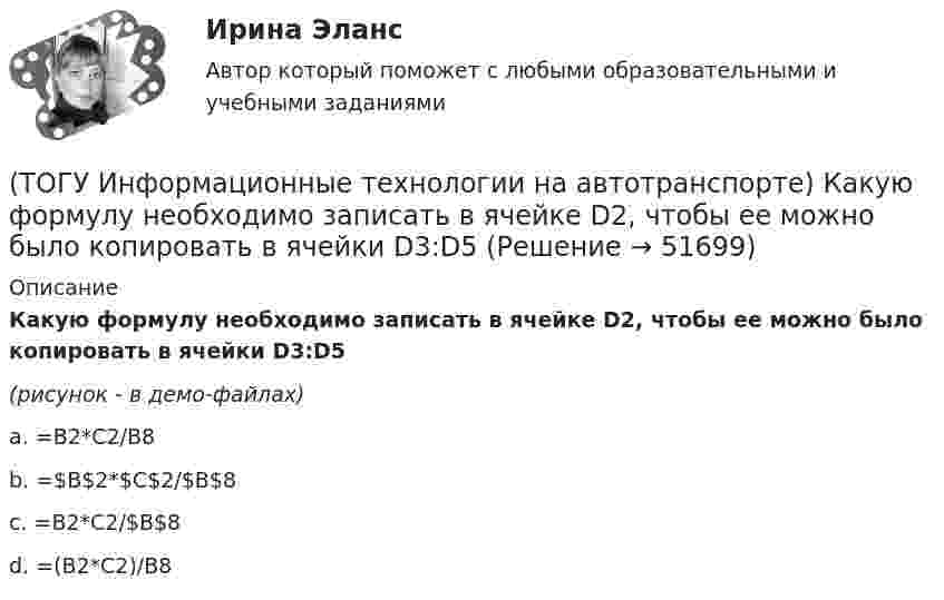     
            Описание
            Какую формулу необходимо записать в ячейке D2, чтобы ее можно было копировать в ячейки D3:D5(рисунок - в демо-файлах)a. =В2*С2/В8 b. =$В$2*$С$2/$В$8 c. =В2*С2/$В$8 d. =(В2*С2)/В8   
            
            
            (ТОГУ Информационные технологии на автотранспорте) Информационные потоки делятся на(ТОГУ Информационные технологии на автотранспорте) Какую формулу необходимо записать в ячейке D2, чтобы ее можно было копировать в ячейки D3:D5(ТОГУ Информационные технологии на автотранспорте) К наземному сегменту системы GPS относятся(ТОГУ Информационные технологии на автотранспорте) К проблемам эффективности толкования информации относят(ТОГУ Информационные технологии на автотранспорте) Множество элементов, составляющих систему, называются(ТОГУ Информационные технологии на автотранспорте) Можно ли изменить цену делений на вертикальной оси диаграммы(ТОГУ Информационные технологии на автотранспорте) Объектом изучения кибернетики являются(ТОГУ Информационные технологии в горном деле) Символьная константа представляет собой(ТОГУ Информационные технологии в горном деле) Указать количество итераций следующего цикла  i=1;  do  {POVTOR=I*2+1;  i+=5;}  while (i<=76);(ТОГУ Информационные технологии на автотранспорте) EDIFACT это(ТОГУ Информационные технологии на автотранспорте) В зависимости от источника поступления информация делится на(ТОГУ Информационные технологии на автотранспорте) Внутрипроизводственные информационные потоки делятся на(ТОГУ Информационные технологии на автотранспорте) В ячейке В1 отображено число 499, а в строке формул число 498,574.   Какое число будет использовано в вычислениях(ТОГУ Информационные технологии на автотранспорте) Для решения уравнений в EXCEL применяют (Укажите ДВА правильных ответа)