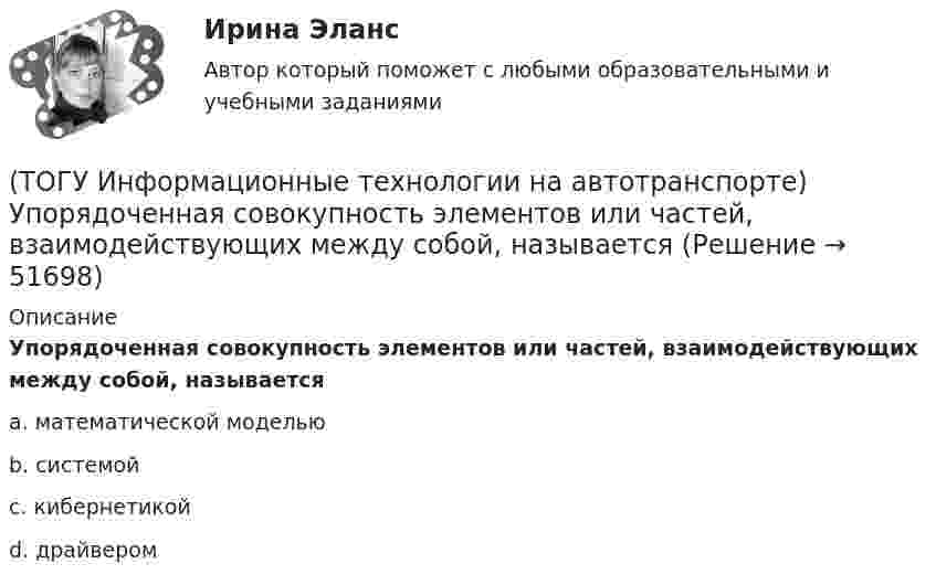      
            Описание
            Упорядоченная совокупность элементов или частей, взаимодействующих между собой, называетсяa. математической моделью b. системой c. кибернетикой d. драйвером   
            
            
            (ТОГУ Информационные технологии на автотранспорте) С точки зрения технологии управления как переработки информации можно выделить три основных понятия (Укажите ТРИ правильных ответа)(ТОГУ Информационные технологии на автотранспорте) Упорядоченная совокупность элементов или частей, взаимодействующих между собой, называется(ТОГУ Информационные технологии на автотранспорте) Функция БДСУММ предназначена для(ТОГУ Информационные технологии на автотранспорте) Функция СУММЕСЛИ предназначена для(ТОГУ Информационные технологии на автотранспорте) Функция СЧЁТЕСЛИ предназначена для(ТОГУ Информационные технологии на автотранспорте) Целью изучения кибернетики являются(ТОГУ Информационные технологии на автотранспорте) Чтобы выбрать из всей таблицы только те данные, которые соответствуют определенному критерию, нужно воспользоваться(ТОГУ Информационные технологии на автотранспорте) По принципу построения сети связи с подвижными объектами делятся на:(ТОГУ Информационные технологии на автотранспорте) Последовательное прохождение документов внутри системы управления по исполнителям от момента их составления до передачи их на хранение называется(ТОГУ Информационные технологии на автотранспорте) При присвоении имени диапазону ячеек(ТОГУ Информационные технологии на автотранспорте) Различают модели(ТОГУ Информационные технологии на автотранспорте) Расположите виды кабелей в порядке возрастания скорости передачи данных(ТОГУ Информационные технологии на автотранспорте) Расположите виды каналов связи в порядке возрастания скорости передачи данных(ТОГУ Информационные технологии на автотранспорте) Совокупность содержащейся в базах данных информации и обеспечивающих ее обработку информационных технологий и технических средств называется