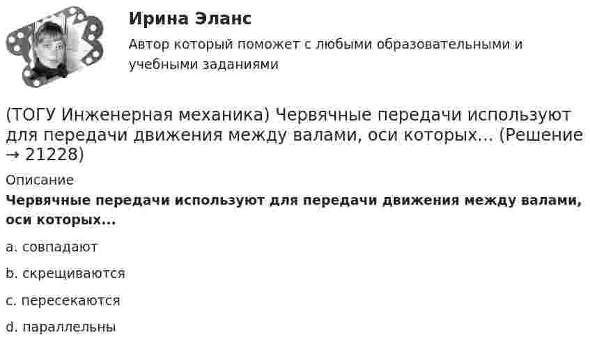      
          Описание
          Червячные передачи используют для передачи движения между валами, оси которых...a. совпадают b. скрещиваются c. пересекаются d. параллельны   
            
            
            (ТОГУ Инженерная механика) Целью проектного расчёта деталей машин является ...(ТОГУ Инженерная механика) Червячные передачи используют для передачи движения между валами, оси которых...(ТОГУ Инженерная механика) Что принято считать основным недостатком цилиндрических косозубых передач?(ТОГУ) Интенсивность движения – это(ТОГУ) Интервал, в котором гарантированно находится точка, соответствующая оптимальному значению функции f, называется(ТОГУ Информатика) JPEG является(ТОГУ Информатика) Microsoft Excel относится к семейству программ(ТОГУ Инженерная механика)  Расчетная длина стандартной призматической шпонки, передающей вращающий момент, определяется по напряжениям …(ТОГУ Инженерная механика) Сила тяжести стержня равна 150 Н. Определите момент силы тяжести относительно закрепленного конца стержня – точки О.(ТОГУ Инженерная механика) Сила – это(ТОГУ Инженерная механика) Способность элементов конструкций сопротивляться разрушению или пластическому деформированию под действием приложенных нагрузок есть ...(ТОГУ Инженерная механика) Статика – это раздел теоретической механики, который изучает(ТОГУ Инженерная механика) Указать шпонку, которая передает не только вращающий момент, но и осевую силу.(ТОГУ Инженерная механика) Уравновешивающая сила равна
