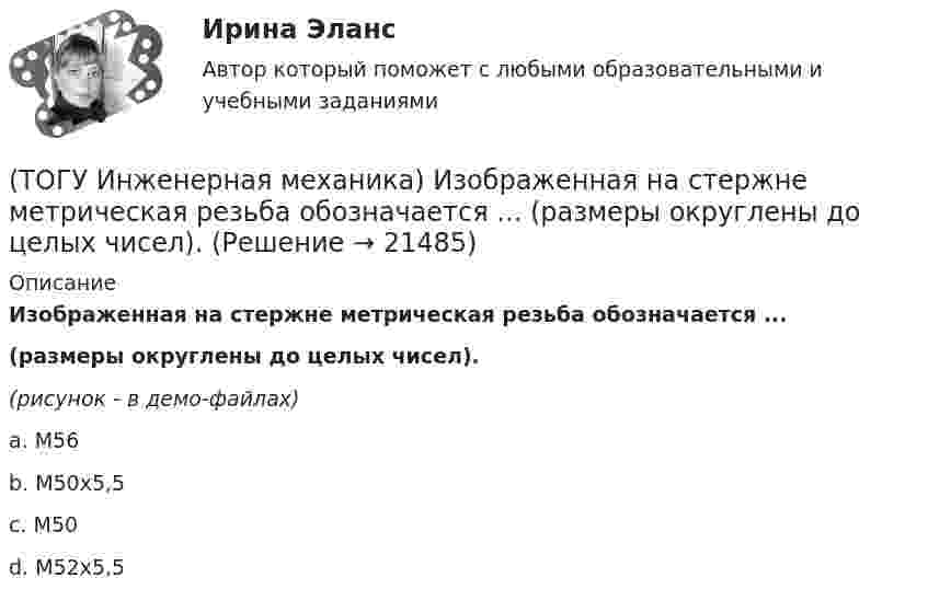     
          Описание
          Изображенная на стержне метрическая резьба обозначается ...(размеры округлены до целых чисел). (рисунок - в демо-файлах)a. М56 b. М50х5,5 c. М50 d. М52х5,5   
            
            
            (ТОГУ Инженерная механика) Для случая приведения показанной на рисунке системы сил к точке О определить величину главного момента.(ТОГУ Инженерная механика) Изображенная на стержне метрическая резьба обозначается ...  (размеры округлены до целых чисел). (ТОГУ Инженерная механика) Какие внутренние силовые факторы возникают в сечении балки при чистом изгибе?(ТОГУ Инженерная механика) Какие внутренние силовые факторы возникают в сечении бруса при чистом сдвиге?(ТОГУ Инженерная механика) Какие механические напряжения в поперечном сечении бруса при нагружении называют “нормальными’’?(ТОГУ Инженерная механика) Какие напряжения возникают в поперечном сечении  бруса под действием крутящего момента М к ?(ТОГУ Инженерная механика) Как изменится скорость вращения выходного звена  w2  в простом передаточном механизме, если при прочих равных условиях, диаметр выходного звена увеличить в два раза?(ТОГУ Инженерная механика) В простом передаточном механизме, при диаметре входного звена D1 = 100 мм. и диаметре выходного звена D2 = 400 мм., передаточное отношение (i 1-2) равно ...(ТОГУ Инженерная механика) В соединении с натягом по цилиндрической поверхности неподвижность деталей обеспечивается ...(ТОГУ Инженерная механика) В стержне болта затянутого резьбового соединения  во время его затяжки действуют напряжения ...(ТОГУ Инженерная механика) В стержне болта незатянутого резьбового соединения, нагруженного осевой силой, действуют напряжения …(ТОГУ Инженерная механика) Входной вал передаточного механизма приводится во вращение моментом T1=200 н*м  и имеет скорость w1=50 рад/сек, если КПД механизма 90%, то мощность (Р2) на выходном валу составит.(ТОГУ Инженерная механика) Диаметр вершин зубчатого колеса dа  при нулевом смещении определяют по формуле…(ТОГУ Инженерная механика) Для механизма, схема которого показанного на рисунке  определить частоту вращения  n4  выходного звена 4, если известны:  - числа зубьев колес  Z1=20,   Z2=80,   Z3=18,   Z4=54; - частота вращения входного звена  n1 = 