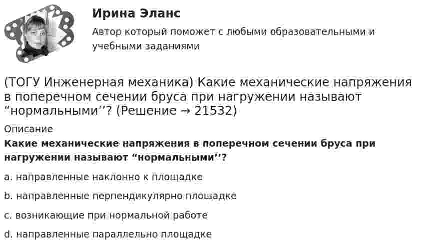      
          Описание
          Какие механические напряжения в поперечном сечении бруса при нагружении называют “нормальными’’?a. направленные наклонно к площадке b. направленные перпендикулярно площадке c. возникающие при нормальной работе d. направленные параллельно площадке  
            
            
            (ТОГУ Инженерная механика) Какие внутренние силовые факторы возникают в сечении бруса при чистом сдвиге?(ТОГУ Инженерная механика) Какие механические напряжения в поперечном сечении бруса при нагружении называют “нормальными’’?(ТОГУ Инженерная механика) Какие напряжения возникают в поперечном сечении  бруса под действием крутящего момента М к ?(ТОГУ Инженерная механика) Как изменится скорость вращения выходного звена  w2  в простом передаточном механизме, если при прочих равных условиях, диаметр выходного звена увеличить в два раза?(ТОГУ Инженерная механика) К неразъёмным соединениям относят …(ТОГУ Инженерная механика) Нахлесточное сварное соединение с лобовыми  и фланговыми швами рассчитывают по напряжениям …(ТОГУ Инженерная механика) Определить диаметр вала, загруженного крутящим моментом Т = 500Нм, если допускаемые напряжения кручения  [τ] =  60мПа(ТОГУ Инженерная механика) В стержне болта незатянутого резьбового соединения, нагруженного осевой силой, действуют напряжения …(ТОГУ Инженерная механика) Входной вал передаточного механизма приводится во вращение моментом T1=200 н*м  и имеет скорость w1=50 рад/сек, если КПД механизма 90%, то мощность (Р2) на выходном валу составит.(ТОГУ Инженерная механика) Диаметр вершин зубчатого колеса dа  при нулевом смещении определяют по формуле…(ТОГУ Инженерная механика) Для механизма, схема которого показанного на рисунке  определить частоту вращения  n4  выходного звена 4, если известны:  - числа зубьев колес  Z1=20,   Z2=80,   Z3=18,   Z4=54; - частота вращения входного звена  n1 = (ТОГУ Инженерная механика) Для случая приведения показанной на рисунке системы сил к точке О определить величину главного вектора.(ТОГУ Инженерная механика) Для случая приведения показанной на рисунке системы сил к точке О определить величину главного момента.(ТОГУ Инженерная механика) Изображенная на стержне метрическая резьба обозначается ...  (размеры округлены до целых чисел). 