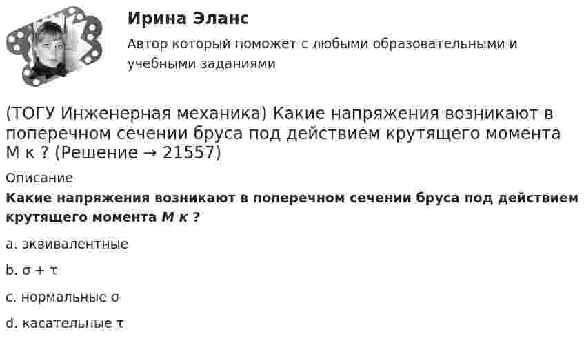      
          Описание
          Какие напряжения возникают в поперечном сечении  бруса под действием крутящего момента М к ?a. эквивалентныеb. σ + τc. нормальные σd. касательные τ   
            
            
            (ТОГУ Инженерная механика) Какие механические напряжения в поперечном сечении бруса при нагружении называют “нормальными’’?(ТОГУ Инженерная механика) Какие напряжения возникают в поперечном сечении  бруса под действием крутящего момента М к ?(ТОГУ Инженерная механика) Как изменится скорость вращения выходного звена  w2  в простом передаточном механизме, если при прочих равных условиях, диаметр выходного звена увеличить в два раза?(ТОГУ Инженерная механика) К неразъёмным соединениям относят …(ТОГУ Инженерная механика) Нахлесточное сварное соединение с лобовыми  и фланговыми швами рассчитывают по напряжениям …(ТОГУ Инженерная механика) Определить диаметр вала, загруженного крутящим моментом Т = 500Нм, если допускаемые напряжения кручения  [τ] =  60мПа(ТОГУ Инженерная механика) Определить напряжения в стержне квадратного сечения со стороной  а = 10мм. Обеспечена ли прочность прочность стержня, если допускаемые напряжения равны [σр] = 160мПа.(ТОГУ Инженерная механика) Входной вал передаточного механизма приводится во вращение моментом T1=200 н*м  и имеет скорость w1=50 рад/сек, если КПД механизма 90%, то мощность (Р2) на выходном валу составит.(ТОГУ Инженерная механика) Диаметр вершин зубчатого колеса dа  при нулевом смещении определяют по формуле…(ТОГУ Инженерная механика) Для механизма, схема которого показанного на рисунке  определить частоту вращения  n4  выходного звена 4, если известны:  - числа зубьев колес  Z1=20,   Z2=80,   Z3=18,   Z4=54; - частота вращения входного звена  n1 = (ТОГУ Инженерная механика) Для случая приведения показанной на рисунке системы сил к точке О определить величину главного вектора.(ТОГУ Инженерная механика) Для случая приведения показанной на рисунке системы сил к точке О определить величину главного момента.(ТОГУ Инженерная механика) Изображенная на стержне метрическая резьба обозначается ...  (размеры округлены до целых чисел). (ТОГУ Инженерная механика) Какие внутренние силовые факторы возникают в сечении балки при чистом изгибе?
