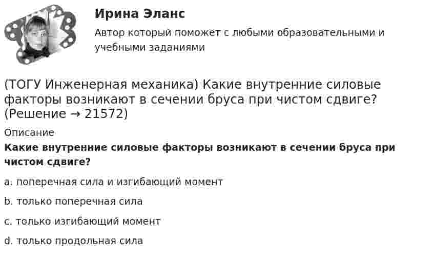      
          Описание
          Какие внутренние силовые факторы возникают в сечении бруса при чистом сдвиге?a. поперечная сила и изгибающий момент b. только поперечная сила c. только изгибающий момент d. только продольная сила   
            
            
            (ТОГУ Инженерная механика) Какие внутренние силовые факторы возникают в сечении балки при чистом изгибе?(ТОГУ Инженерная механика) Какие внутренние силовые факторы возникают в сечении бруса при чистом сдвиге?(ТОГУ Инженерная механика) Какие механические напряжения в поперечном сечении бруса при нагружении называют “нормальными’’?(ТОГУ Инженерная механика) Какие напряжения возникают в поперечном сечении  бруса под действием крутящего момента М к ?(ТОГУ Инженерная механика) Как изменится скорость вращения выходного звена  w2  в простом передаточном механизме, если при прочих равных условиях, диаметр выходного звена увеличить в два раза?(ТОГУ Инженерная механика) К неразъёмным соединениям относят …(ТОГУ Инженерная механика) Нахлесточное сварное соединение с лобовыми  и фланговыми швами рассчитывают по напряжениям …(ТОГУ Инженерная механика) В стержне болта затянутого резьбового соединения  во время его затяжки действуют напряжения ...(ТОГУ Инженерная механика) В стержне болта незатянутого резьбового соединения, нагруженного осевой силой, действуют напряжения …(ТОГУ Инженерная механика) Входной вал передаточного механизма приводится во вращение моментом T1=200 н*м  и имеет скорость w1=50 рад/сек, если КПД механизма 90%, то мощность (Р2) на выходном валу составит.(ТОГУ Инженерная механика) Диаметр вершин зубчатого колеса dа  при нулевом смещении определяют по формуле…(ТОГУ Инженерная механика) Для механизма, схема которого показанного на рисунке  определить частоту вращения  n4  выходного звена 4, если известны:  - числа зубьев колес  Z1=20,   Z2=80,   Z3=18,   Z4=54; - частота вращения входного звена  n1 = (ТОГУ Инженерная механика) Для случая приведения показанной на рисунке системы сил к точке О определить величину главного вектора.(ТОГУ Инженерная механика) Для случая приведения показанной на рисунке системы сил к точке О определить величину главного момента.
